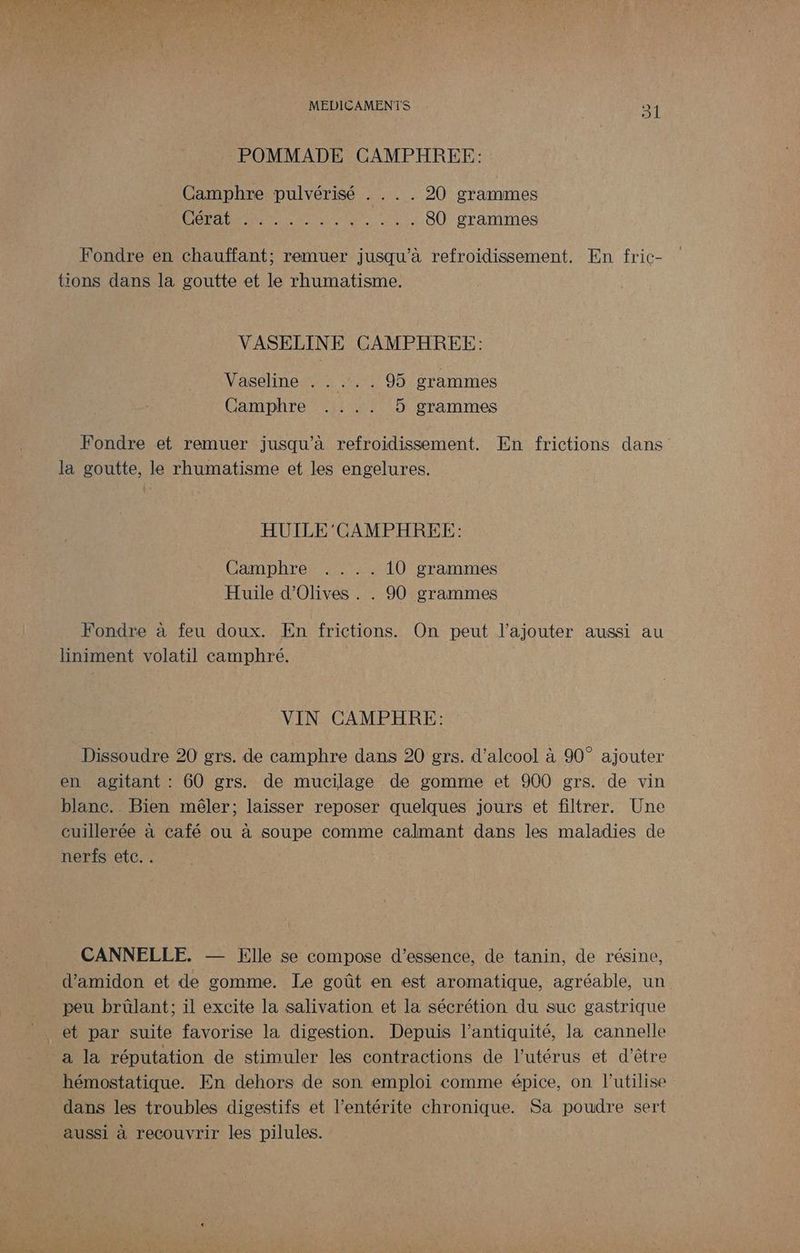 POMMADE CAMPHREE: Camphre pulvérisé . . . . 20 grammes HOTTE 80 grammes Fondre en chauffant; remuer jusqu’à refroidissement. En fric- tions dans la goutte et le rhumatisme. VASELINE CAMPHREE: Vaseline . . .:. . 95 grammes Camphre .... 5 grammes Fondre et remuer jusqu’à refroidissement. En frictions dans la goutte, le rhumatisme et les engelures. HUILE 'CAMPHREE: Camphre .... 10 grammes Huile d'Olives . . 90 grammes Fondre à feu doux. En frictions. On peut l'ajouter aussi au liniment volatil camphré. VIN CAMPHRE: Dissoudre 20 grs. de camphre dans 20 grs. d'alcool à 90° ajouter en agitant : 60 grs. de mucilage de gomme et 900 grs. de vin blanc. Bien mêler; laisser reposer quelques jours et filtrer. Une cuillerée à café ou à soupe comme calmant dans les maladies de nerfs etc.. CANNELLE. — Elle se compose d'essence, de tanin, de résine, d’amidon et de gomme. Le goût en est aromatique, agréable, un peu brülant; il excite la salivation et la sécrétion du suc gastrique _a la réputation de stimuler les contractions de l'utérus et d’être hémostatique. En dehors de son emploi comme épice, on lutilise dans les troubles digestifs et l’entérite chronique. Sa poudre sert aussi à recouvrir les pilules.