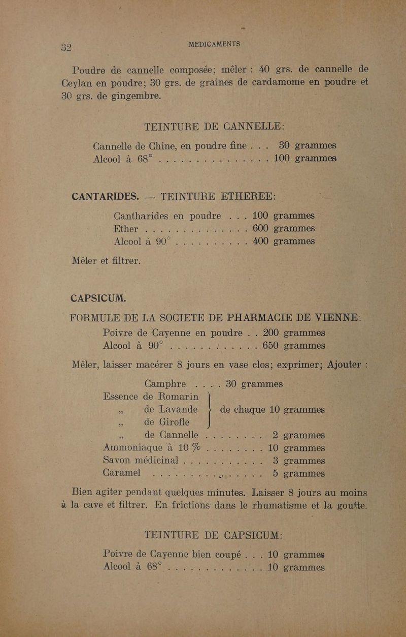 Poudre de cannelle composée : mêler : 40 grs. de cannelle de Ceylan en poudre; 30 grs. de graines de cardamome en poudre et 380 grs. de gingembre. TEINTURE DE CANNELLE: Cannelle de Chine, en poudre fine . . . 30 grammes ATCOOL A NOS PAR Ch HUE 100 grammes CANTARIDES. TEINTURE ETHEREE: Cantharides en poudre . . . 100 grammes ÉÉNET PE Se ENS NE EREERS 600 grammes Alcool a 00 RL EE EEE 400 grammes Méler et filtrer. CAPSICUM. FORMULE DE LA SOCIETE DE PHARMACIE DE VIENNE: Poivre de Cayenne en poudre . . 200 grammes Alcoolse 200 LEE SR UE 650 grammes Mêler, laisser macérer 8 jours en vase clos; exprimer; Ajouter : Camphre .... 80 grammes Essence de Romarin k de Lavande de chaque 10 grammes de Girofle de Cannelle :: 00 2 grammes Ammoniaque à 10/7040 10 grammes Savon ‘médicinal SPP RER 3 grammes Caramel et am ee AR EE L 5 grammes Bien agiter pendant quelques minutes. Laisser 8 jours au moins à la cave et filtrer. En frictions dans le rhumatisme et la goutte. TEINTURE DE CAPSICUM: Poivre de Cayenne bien coupé . . . 10 grammes A16001 4:68 2 SERRES 10 grammes d- has LAND Ji kg DE