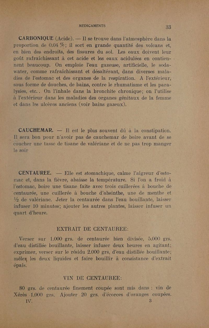 A CHAT v] Las #4 MEDICAMENTS 33 CARBONIQUE (Acide). — Il se trouve dans l’atmosphère dans la proportion de 0.04 ; il sort en grande quantité des volcans et, en bien des endroits, des fissures du sol. Les eaux doivent leur goût rafraîchissant à cet acide et les eaux acidulées en contien- nent beaucoup. On emploie l’eau gazeuse, artificielle, le soda- water, comme rafraîchissant et désaltérant, dans diverses mala- dies de l’estomac et des organes de la respiration. A l'extérieur, sous forme de douches, de baïns, contre le rhumatisme et les para- lysies, etc.. On l’inhale dans la bronchite chronique; on l'utilise à l'extérieur dans les maladies des organes génitaux de la femme et dans les ulcères anciens (voir bains gazeux). CAUCHEMAR. — Il est le plus souvent dû à la constipation. coucher une tasse de tisane de valériane et de ne pas trop manger le soir CENTAUREE. — Elle est stomachique, calme l’aigreur d’esto- l'estomac, boire une tisane faite avec trois cuillerées à bouche de 12 de valériane. Jeter la centaurée dans l’eau bouillante, laisser infuser 10 minutes; ajouter les autres plantes, laisser infuser un quart d'heure. EXTRAIT DE CENTAUREE: Verser sur 1.000 grs. de centaurée bien divisée, 5.000 grs. exprimer, verser sur le résidu 2.000 grs. d’eau distillée bouillante: mêler les deux liquides et faire bouillir à consistance d'extrait épais. VIN DE CENTAUREE: 80 grs. de centaurée finement coupée sont mis dans : vin de Xérès 1.000 grs. Ajouter 20 grs. d'écorces d’oranges coupées. IV. s 3