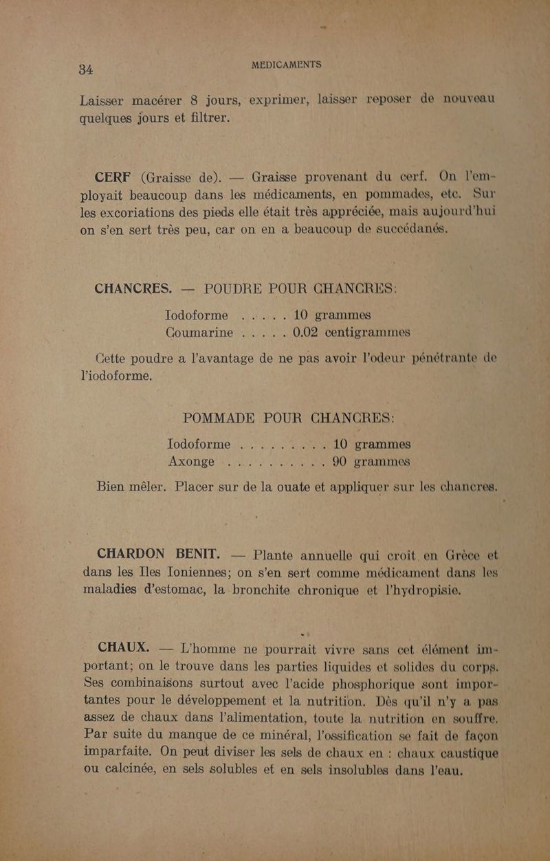Laisser macérer 8 jours, exprimer, laisser reposer de nouveau quelques jours et filtrer. CERF (Graisse de). — Graisse provenant du cerf, On l’em- ployait beaucoup dans les médicaments, en pommades, ete. Sur les excoriations des pieds elle était très appréciée, mais aujourd'hui on s’en sert très peu, car on en a beaucoup de succédanés. CHANCRES. — POUDRE POUR CHANCRES: Jodoforme ..... 10 grammes Coumarine . . ... 0.02 centigrammes Cette poudre a l'avantage de ne pas avoir l'odeur pénétrante de l’iodoforme. POMMADE POUR CHANCRES: Jod0 {0 LME. L,2 MASTERS 10 grammes AXOHEE SU NY CNRS 90 grammes Bien mêler. Placer sur de la ouate et appliquer sur les chancres. CHARDON BENIT. — Plante annuelle qui croit en Grèce et dans les Iles Toniennes; on s'en sert comme médicament dans les maladies d'estomac, la bronchite chronique et l’hydropisie. CHAUX. — L'homme ne pourrait vivre sans cet élément im- portant; on le trouve dans les parties liquides et solides du corps. Ses combinaisons surtout avec l'acide phosphorique sont impor- tantes pour le développement et la nutrition. Dès qu’il n’y a pas assez de chaux dans l'alimentation, toute la nutrition en souffre, Par suite du manque de ce minéral, l’ossification se fait de facon imparfaite. On peut diviser les sels de chaux en : chaux caustique ou calcinée, en sels solubles et en sels insolubles dans l’eau.