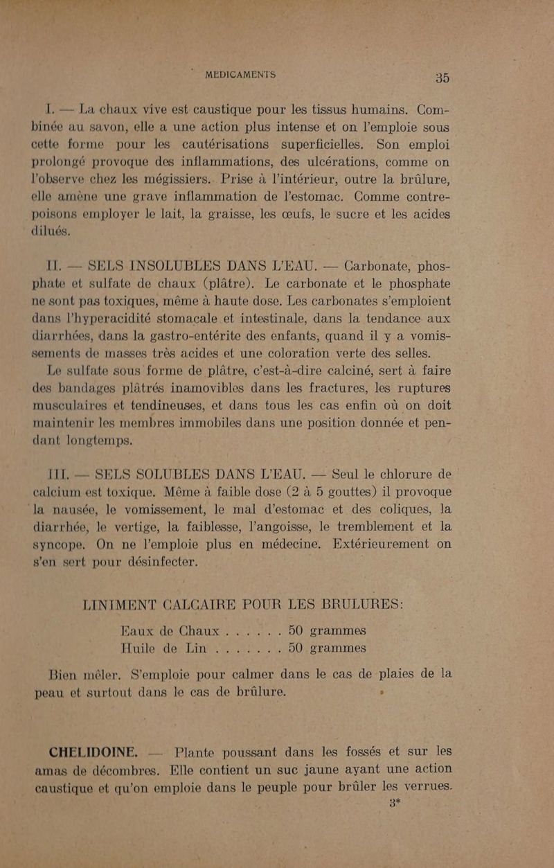1. — La chaux vive est caustique pour les tissus humains. Com- binée au savon, elle a une action plus intense et on l’emploie sous cette forme pour les cautérisations superficielles. Son emploi prolongé provoque des inflammations, des ulcérations, comme on l’observe chez les mégissiers.. Prise à l’intérieur, outre la brûlure, elle amène une grave inflammation de l'estomac. Comme contre- poisons employer le lait, la graisse, les œufs, le sucre et les acides dilués,. II. — SELS INSOLUBLES DANS L'EAU. — Carbonate, phos- phate et sulfate de chaux (plâtre). Le carbonate et le phosphate ne sont pas toxiques, même à haute dose. Les carbonates s'emploient dans l’hyperacidité stomacale et intestinale, dans la tendance aux diarrhées, dans la gastro-entérite des enfants, quand il y a vomis- sements de masses très acides et une coloration verte des selles. Le sulfate sous forme de plâtre, c’est-à-dire calciné, sert à faire des bandages plätrés inamovibles dans les fractures, les ruptures musculaires et tendineuses, et dans tous les cas enfin où on doit maintenir les membres immobiles dans une position donnée et pen- dant longtemps. III. — SELS SOLUBLES DANS L'EAU. —— Seul le chlorure de calcium est toxique, Même à faible dose (2 à 5 gouttes) il provoque la nausée, le vomissement, le mal d'estomac et des coliques, la diarrhée, le vertige, la faiblesse, l'angoisse, le tremblement et la syncope, On ne l’emploie plus en médecine. Extérieurement on s'en sert pour désinfecter. | LINIMENT CALCAIRE POUR LES BRULURES: DAT ICRAURNE Et 50 grammes ÉLDLIDE OBN ATTR RO 50 grammes Bien mêler, S’emploie pour calmer dans le cas de plaies de la peau et surtout dans le cas de brûlure. ” CHELIDOINE. -- Plante poussant dans les fossés et sur les amas de décombres. Elle contient un suc jaune ayant une action caustique et qu’on emploie dans le peuple pour brûler les verrues. +