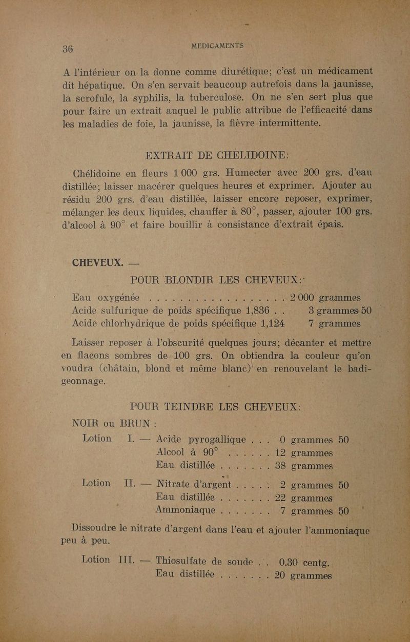 A l'intérieur on la donne comme diurétique; c’est un médicament dit hépatique. On s’en servait beaucoup autrefois dans la jaunisse, la scrofule, la syphilis, la tuberculose. On ne s’en sert plus que pour faire un extrait auquel le public attribue de l’e fficacité dans AU - les maladies de foie, la jaunisse, la fièvre intermittente. | | EXTRAIT DE CHELIDOINE: Chélidoine en fleurs 1000 grs. Humecter avec 200 grs. d’eau distillée; laisser macérer quelques heures et exprimer. Ajouter au. : résidu 200 grs. d'eau distillée, laisser encore reposer, exprimer, . VER mélanger les deux liquides, chauffer à 80°, passer, ajouter 100 grs. : x d'alcool à 90° et faire bouillir à consistance d'extrait épais. nn CHEVEUX. — de POUR BLONDIR LES CHEVEUX: À Eau \oxygénée NON Mt 2000 rate 1 Acide sulfurique de poids étions À 836 . _ 8 grammes 50 , ; PE Acide chlorhydrique de poids SERRES LÉ 124 WT ‘grammes 100 | Es Laisser reposer à l'obscurité quelques de décanter et mettre en flacons sombres de:100 grs. On obtiendra la couleur qu ‘on es voudra (châtain, blond et même blanc)! en renouvelant le badi- # geonnage. | ; RTE à. VA POUR TEINDRE LES CHEVEUX: NOIR ou BRUN : ae né Lotion I. — Acide DE FR et grammes 50 Alcool 24490 0042 . 19 grammes Eau distillée . . . .. ci 38 ÉTAT Lotion II. — Nitrate d'arrent 40 SNS grammes É Eau ‘distiliée een 02 grammes Ammoniaque HRAPAUS ART greniés Dissoudre le dés d'étéent dans l'eau et ajouter Hs peu à peu. ; ie Lotion Ti Les Thiosulfate de soude Eat Eau distillée . .. NET