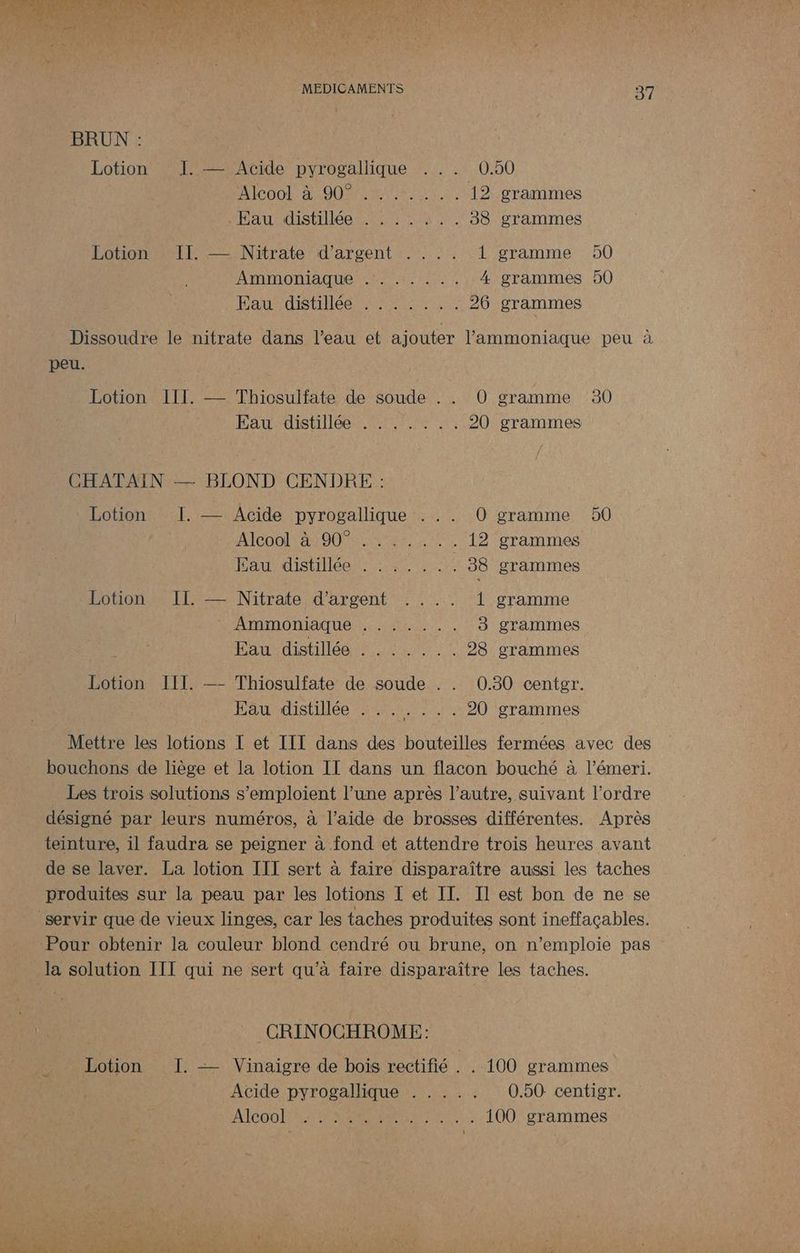 BRUN : Lotion J::— Acide pyrogallique ... 0.50 Alcool à 90%%%/7%..1. 19; grammes teaundistilée ste oh 383 grammes Lotion II. — Nitrate d'argent . . .. 1 gramme AIAIONIAQUE NE ET LEE 4 grammes Fauré Ars se 26 grammes D0 00 37 peu. Lotion LUE, — Thiosulfate de soude . . O0 gramme Eau distillée . . . .:.. 20 grammes CHATAIN — BLOND CENDRE : Lotion I. — Acide pyrogallique . . . 0 gramme Alcool 41001 Nres . 12 grammes Faurdistiliéer se 38 grammes Lotion. II. — Nitrate d'argent . . .. 1 gramme Ammoniaque AR EN 3 grammes Hate it He CET 28 grammes Lotion III. —- Thiosulfate de soude . . 0.30 centgr. Eau distillée . . .....20 grammes 30 D0 la solution III qui ne sert qu’à faire disparaître les taches. | CRINOCHROME: Lotion I. —— Vinaigre de bois rectifié . . 100 grammes Acide pyrogallique . . . .. 0.50 centigr. AICOOIPAL TAN Re EE 100 grammes
