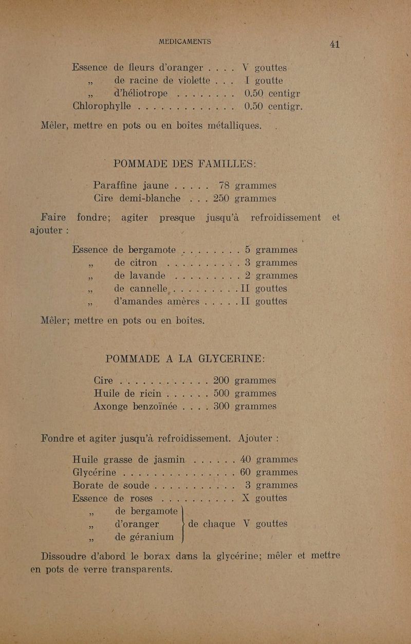 io ar ut AU ES LME A SE LEP Eee SU ES ER NRA L de nr AL AOTNV RE L * LI à - nu Labr A5 MEDICAMENTS Essence de fleurs d'oranger . . .. V gouttes 5% de racine de violette . . . I goutte ie d'héliotrope D ET 0.50 centigr CRIOTODIEvIHE En EAU 0.50 centigr. Mêler, mettre en pots ou en boîtes métalliques. POMMADE DES FAMILLES: MER TMeRAUTe NE 2 78 grammes Cire demi-blanche . .. 250 grammes Faire fondre; agiter presque jusqu’à refroidissement ajouter : Essence de bergamote ........ 5 grammes g dAe Top GAS cr S grammes RAT AUD IA VAT ru, ect 7e 2 grammes À descannenleer sites ee IT gouttes d'amandes amères . . . .. IE gouttes Mêler; mettre en pots ou en boîtes. POMMADE A LA GLYCERINE: LÉATSE à pt A ct AO EE 200 grammes Huile de ricin . . . .. . 500 grammes Axonge benzoïnée . . . . 300 grammes Fondre et agiter jusqu'à refroidissement. Ajouter : Huile grasse de jasmin . ..... A0 grammes RU NCO ED O P MNN PrAL RE à 60 grammes bhrate défeoude 0 RE MR es 3 grammes Hasericé- der TOsSes ER R nE X gouttes \ de bergamote # d'oranger de chaque V gouttes à de géranium a et