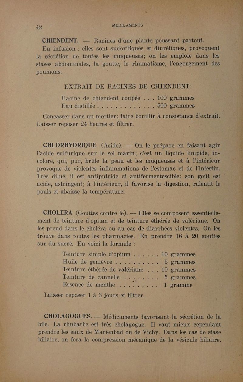 CHIENDENT. — Racines d’une plante poussant partout. En infusion : elles sont sudorifiques et diurétiques, provoquent la sécrétion de toutes les muqueuses; on les emploie dans les stases abdominales, la goutte, le rhumatisme, l’engorgement des poumons. EXTRAIT DE RACINES DE CHIENDENT: Racine de chiendent coupée . . . 100 grammes Pau distilée si OM NNE enr .... b00 grammes Laisser reposer 24 heures et filtrer. CHLORHYDRIQUE (Acide). — On le prépare en faisant agir l'acide sulfurique sur le sel marin; c’est un liquide limpide, in- colore, qui, pur, brûle la peau et les muqueuses et à l’intérieur provoque de violentes inflammations de l'estomac et de l'intestin. acide, astringent; à l’intérieur, il favorise la digestion, ralentit le pouls et abaisse la température. CHOLERA (Gouttes contre le). —— Elles se composent essentielle- ment de teinture d’opium et de teinture éthérée de valériane. On les prend dans le choléra ou au cas de diarrhées violentes. On les sur du sucre. En voici la formule : Teinture simple d’opium . ..... 10 grammes Huile degenre tre meme mere 5 grammes Teinture éthérée de valériane . . . 10 grammes Teinture de cannelle ...:.... 5 grammes Essence de menthe ......... 1 gramme Laisser reposer 1 à 3 jours et filtrer. CHOLAGOGUES. -_ Médicaments favorisant la sécrétion de la bile. La rhubarbe est très cholagogue. Il vaut mieux cependant prendre les eaux de Marienbad ou de Vichy. Dans les cas de stase biliaire, on fera la compression mécanique de la vésicule biliaire. PR PP EN PA US OU) GORE PE RE PSC Re TS ee à FL” TL RE SE tn a à CS DER =