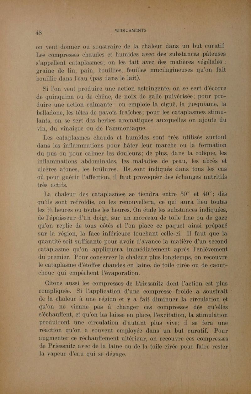 on veut donner ou soustraire de la chaleur dans un but curatif, Les compresses chaudes et humides avec des substances .pâteuses | s'appellent cataplasmes; on les fait avec des matières végétales : graine de lin, pain, bouillies, feuilles mucilagineuses qu'on fait bouillir dans l'eau (pas dans le lait). Si l'on veut produire une action astringente, on se sert d'écorce de quinquina ou de chêne, de noix de galle pulvérisée; pour pro- duire une action calmante : on emploie la ciguë, la jusquiame, la belladone, les têtes de pavots fraîches; pour les cataplasmes stimu- lants, on se sert des herbes aromatiques auxquelles on ajoute du vin, du vinaigre ou de l'ammoniaque. Les cataplasmes chauds et humides sont très utilisés surtout dans les inflammations pour hâter leur marche ou la formation du pus ou pour calmer les douleurs; de plus, dans la colique, les inflammations abdominales, les maladies de peau, les abcès et ulcères atones, les brûlures. Ils sont indiqués dans tous les cas où pour guérir l'affection, il faut provoquer des échanges nutritifs très actifs. La chaleur des cataplasmes se tiendra entre 80° et 40°: dès qu'ils sont refroidis, on les renouvellera, ce qui aura lieu toutes les 2 heures ou toutes les heures. On étale les substances indiquées, de l'épaisseur d’un doigt, sur un morceau de toile fine ou de gaze qu'on replie de tous côtés et l’on place ce paquet ainsi préparé sur la région, la face inférieure touchant celle-ci. Il faut que la quantité soit suffisante pour avoir d'avance la matière d’un second. cataplasme qu'on appliquera immédiatement après l'enlèvement du premier, Pour conserver la chaleur plus longtemps, on recouvre le cataplasme d'étoffes chaudes en laine, de toile cirée ou de caout- chouc qui empêchent l’évaporation. Citons aussi les compresses de Priessnitz dont l’action est plus compliquée. Si l'application d’une compresse froide a soustrait de la chaleur à une région et y a fait diminuer la cireulation et qu'on ne vienne pas à changer ces compresses dès qu’elles s’échauffent, et qu'on les laisse en place, l'excitation, la stimulation produiront une circulation d'autant plus vive; il se fera une. réaction qu’on à souvent employée dans un but curatif, Pour augmenter ce réchauffement ultérieur, on recouvre ces compresses de Priessnitz avec de la laine ou de la toile cirée pour faire rester la vapeur d'eau qui se dégage,