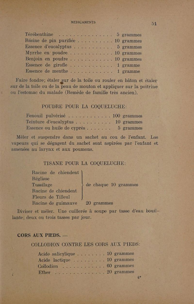 À RS NENAE À TS AU NOR PROS TON PT ANSE D grammes Résine de: pin purifiée . , 2... .... 10 grammes Essence d'eucalyptus . : :........ D grammes Mie el DOUdre Aer ME NN 10 grammes FémOImeent DOudLe NE A ru 10 grammes Essence de girofle Essence de menthe DT EME NET PRET ETES 1 gramme Faire fondre; étaler sur de la toile ou rouler en bâton et étaler sur de la toile ou de la peau de mouton et appliquer sur la poitrine ou l'estomac du malade (Remède de famille très ancien). POUDRE POUR LA COQUELUCHE: DenOULL DULVÉTISÉ AL LU UE OT Le 100 grammes Teinture d'eucalyptus . . . . . . . . .. 10 grammes Essence ou huile de cyprès . . . . . .. 5 grammes Mêler et suspendre dans un sachet au cou de l'enfant. Les vapeurs qui se dégagent du sachet sont aspirées par l'enfant et amenées au larynx et aux poumons. TISANE POUR LA COQUELUCHE: Racine de chiendent Réglisse | Tussilage de chaque 10 grammes Racine de chiendent Fleurs de Tilleul Racine de guimauve 20 grammes Diviser et mêler. Une cuillerée à soupe par tasse d’eau bouil- lante; deux ou trois tasses par jour. CORS AUX PIEDS. — COLLODION CONTRE LES CORS AUX PIEDS: Acide salicylique . ....... 10 grammes Acide lactique. 4.772.744 10 grammes DOMHOGION Line . .. . 60 grammes 4 PRET ie ee nt. 20 grammes 4%