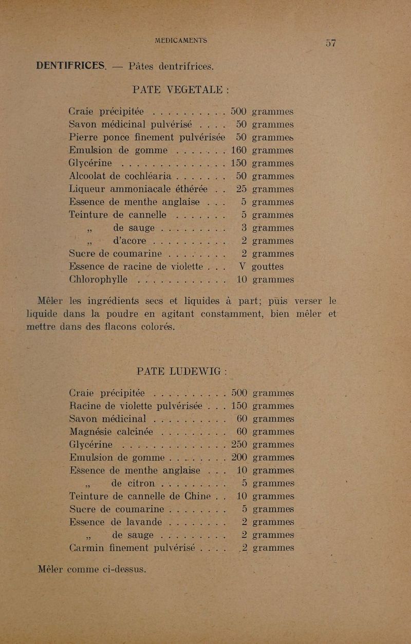 PATE VEGETALE : GrdeSpDrécipitée Aie . 00 grammes Savon médicinal pulvérisé . . . . 50 grammes - Pierre ponce finement pulvérisée 50 grammes Emulsion de gomme ....... 160 grammes OR PP RG NES RNCS RE 150 grammes Alcoolat de cochléaria . . . . . .. 50 grammes Liqueur ammoniacale éthérée . . 25 grammes Essence de menthe anglaise 5 grammes Teinture de cannelle . ...... D grammes £ Ho SAUTER r ren 3 grammes . ACODES er ere 2 grammes Sucre de coumarine . . . .: . ... 2 grammes Essence de racine de violette . . . V gouttes Chlorophylle .. ON PR EIRE 10 grammes CA —] Mêler les ingrédients secs et liquides à part; puis verser le liquide dans la poudre en agitant constamment, bien mêler et mettre dans des flacons colorés. : PATE LUDEWIG : Craie précipitée : ..:. . .. 500 grammes Racine de violette pulvérisée . . . 150 grammes SANOR Médina LE 60 grammes Magnésie calcinée . . . ..... 60 grammes CÉNCOLIUP RARE Rs AT pe 250 grammes Emulsion de gomme . . ...... 200 grammes _ Essence de menthe anglaise . .. 10 grammes de citron co an ur 5 grammes Teinture de cannelle de Chine . . 10 grammes Sucre de coumarine : . . . ….. .. 5 grammes Essence de lavande . . .. .... 2 grammes 5 de -sauge rca 2 grammes