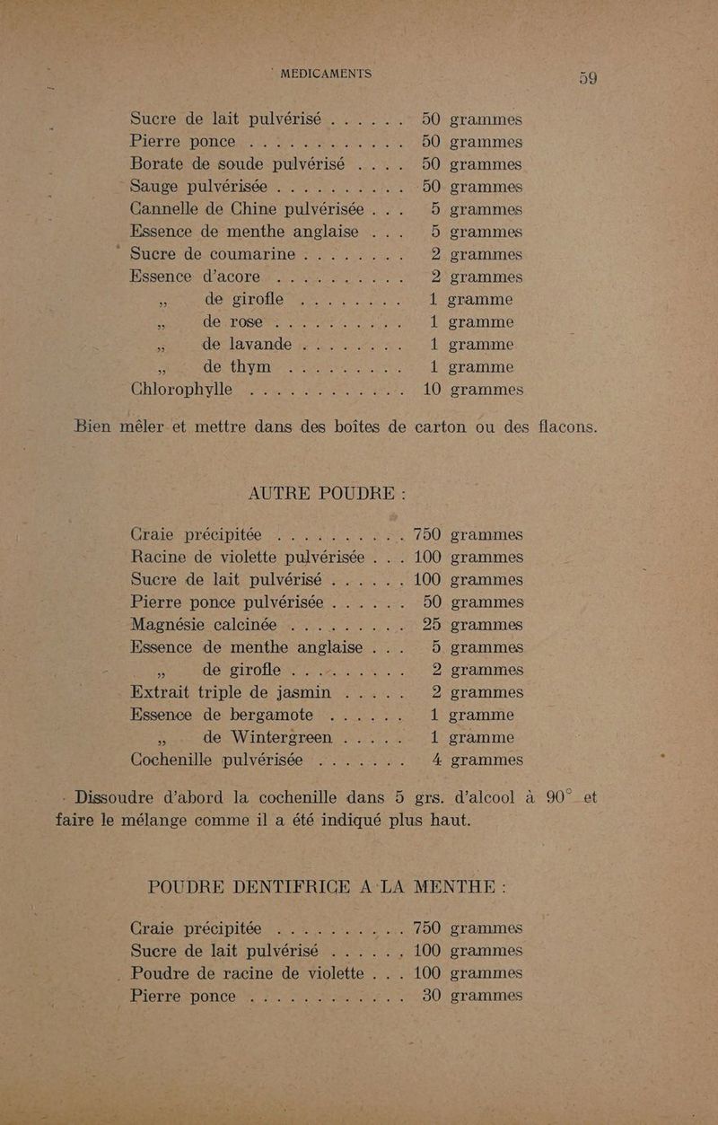 Sucre de lait pulvérisé . . . : .. 50 PILE DOCS 1 VAULAAEL U LI ET 50 Borate de soude pulvérisé . . .. 50 SAUDeLDUlrÉTISÉeN LS re U LUE 50 Cannelle de Chine pulvérisée . .. 5 Essence de menthe anglaise ... 5 Houcre-de-Coumarine st 5.2 2 Essence” d'AcOren LE rein 2 &amp; DO SIrQNe ET 1 : ARTE BARS Le 1 5 de lavande ;: :.. .. :. È e ARC INT ER EE A 1 ChiorODAV Ie Era s EA L ae 10 grammes grammes grammes grammes grammes grammes grammes grammes gramme gramme gramme gramme grammes AUTRE POUDRE : Éraipmdrecipries mit nn el 750 grammes Racine de violette pulvérisée . . . 100 grammes Sucre de lait pulvérisé . . . . .. 100 grammes Pierre ponce pulvérisée . . . . .. 50 grammes Magnésie calcinée . ........ 25 grammes Essence de menthe anglaise . .. 5 grammes ÿ HO NBITO HONTE RE TRUE 2 grammes Extrait triple de jasmin . .... 2 grammes Essence de bergamote ...... 1 gramme à de Wintergreen . . . .. 1 gramme Cochenille pulvérisée . ...... 4 grammes - Dissoudre d’abord la cochenille dans 5 grs Craie. Précipitée 4.22 7% it _.. 750 grammes Sucre de lait pulvérisé . . . .. . 100 grammes . Poudre de racine de violette . . . 100 grammes