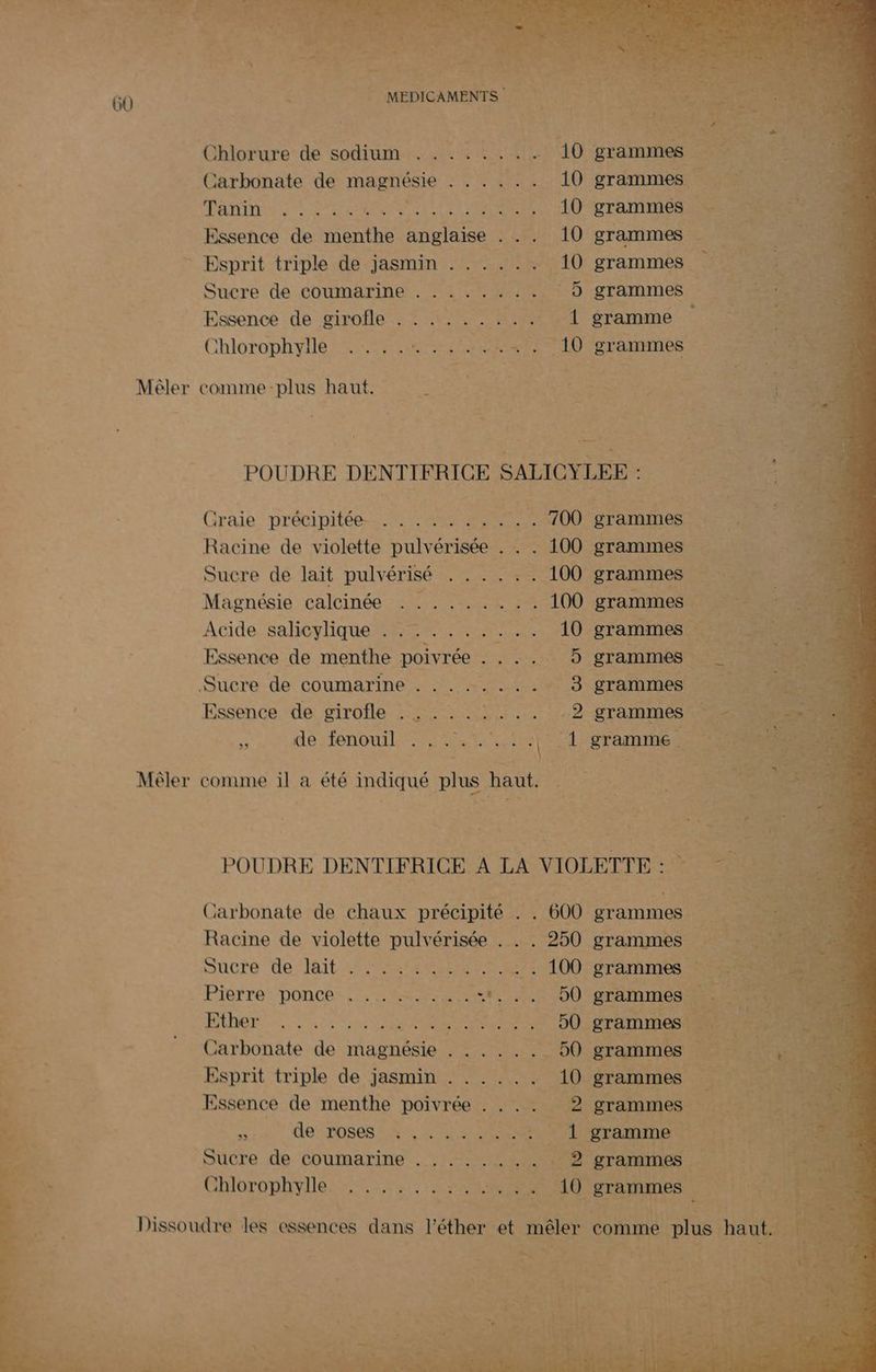  ETERE LEP ee : + qe | PER 4 ne ES 7e Re qe ; 60 < - MEDICAMENTS E” 8 TEE LES: Chlorure de sodium ........ 10 grammes jarbonate de magnésie . . .... 10 grammes ÉRRITE SA LEMrS Tel Cet NE 10 grammes Essence de menthe anglaise . .. 10 grammes - Esprit triple de jasmin . . .. .. 10 grammes Sucre de coumarine . . . . . « : . 5 grammes Essence de girofle . : .:. .. . .… { gramme Chlorophyile ARTS . . 10 grammes Mêler comme-plus haut. Graie précinitée- MERS 700 Racine de violette pulvérisée . . . 100 Sucre de lait pulvérisé . . . . . . 100 Magnésie calcinée . . ....... 100 Acide /salioy que Re ee 10 Essence de menthe poivrée LAS Sucre de coumarine + .!. 7 L:803 Essence de girofle .: . ...1... AE S: 0e énOUtIEEeETEe FRE Mêler comme il a été indiqué plus haut. | POUDRE DENTIFRICE A LA VIOL Carbonate de chaux précipité . . 600 Racine de violette pulvérisée . . . 250 Sucre de it FERRER ER Fiat OC Pierre!poncos: OR A OC à ADS AT Ce MR ne LD 90 É Carbonate de magnésie . ..... 50 4 Esprit triple de jasmin . . . . .. 10 y Essence de menthe poivrée .... 2 SEA JO POSOSARE LS À Sucre de coumarine . . . . . À É 2 Ghlorophyile set: RES 10 Dissoudre les essences dans l’éther et mêler grammes grammes grammes grammes grammes grammes grammes grammes x QE bi DU grammes grammes grammes grammes grammes grammes grammes grammes Li grammes grammes À : à hi comme plus haut. I REN doi
