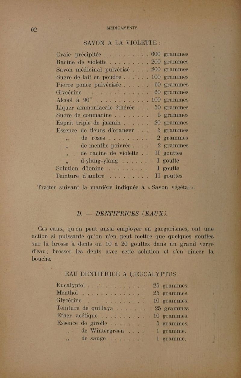 Cu FFE QI MARS cart -® Li À Cr “'i - À ns : “ : F ‘ É * À Laits ete A ii HCRPARE À EU TEE “ \ * f ns et fe 2 ñ A2 QU v } Aa Nan ù HAL 4 | PLU te TR à 62 PARA MALO SEEN cu |: SAVON A LA VIOLETTE : Créé” précipitén Lui LR . 600 grammes | Racine de violette . .. .... . 200 grammes Savon médicinal pulvérisé . . . . 200 grammes $ Sucre de lait en poudre . . . . . . 100 grammes Pierre ponce pulvérisée . . . . .. 60 grammes Glycérine 44. 0 et at NN OU) BTATRINES Alc00L à O0 NN PNEUS ... 100 grammes à Liquer ammoniacale éthérée . . . 50 grammes 4 Sucre de coumarine . . , 5 grammes Esprit triple de jasmin . ..... 20 grammes Essence de fleurs d'oranger . . . D grammes e de roses. 502, +. 2 grammes à de menthe poivrée . . ,. 2 grammes , de racine de violette . . II gouttes Fe d'ylang-ylang . . .... I goutte Solution d'i0nine 4 0000 ae I goutte fi Téinture ‘d'ambre Re En, IT gouttes a Traiter suivant la manière indiquée à « Savon végétal ». D. — DENTIFRICES ( EAUX). Ces eaux, qu'on peut aussi employer en gargarismes, ont une action si puissante qu'on n’en peut mettre que quelques gouttes sur la brosse à dents ou 10 à 20 gouttes dans un gran verre d’eau; brosser les dents avec cette solution et s'en rincer la 4 bouche. S EAU DENTIFRICE À L'EUCALYPTUS : | su d HUCElyDIol RARES eue COBTÉTAMIDES NES V2 &amp; MENEROl 7, hu MES 25 grammes. | UT à L CHYCÉTINe LE RES . 10 grammes. | ‘A3 ; Teinture de quillaya . . ..... 25 grammes MRC Ether acétique .:,.4..140,: . … 10 grammes. ‘ls 1100 De Essence de girofle . . À. .... 5 grammes. ATEN oh de Wintergreen .... { gramme. 1% 1 He BUEé LES .. | gramme. ES AE. di: | F tr {00 | L'ONTES + Li 40: of 1 ee : [ AUS * 4 À ee + uit] (gi ins: : 4 Be à LA F—