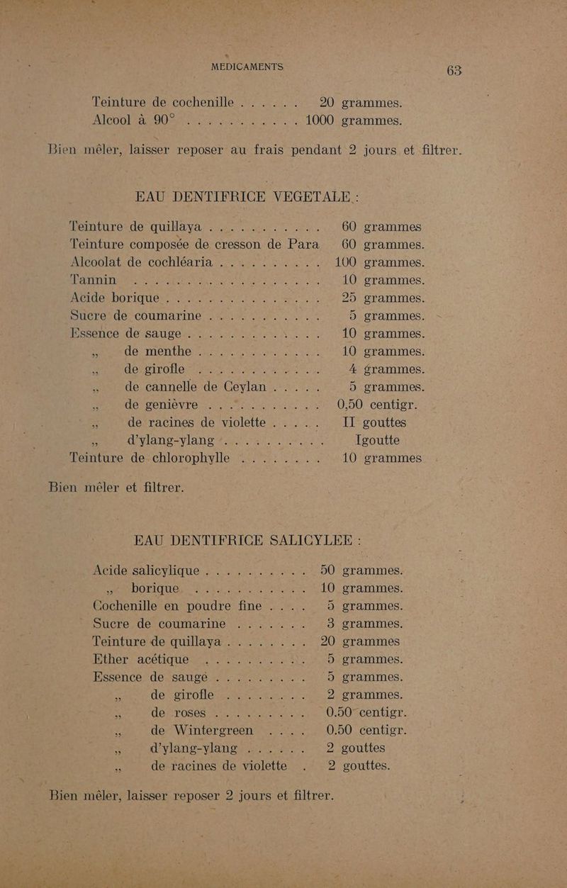 MEDICAMENTS Teinture de cochenille . . . . .. Alcool à 90° EAU DENTIFRICE VEGETALE : Hénmturovdo QUINAvA sen TU. 60 grammes Teinture composée de cresson de Para 60 grammes. Alrodlatidecochléarta us eue 100 grammes. TR A MEME TOR NRA RP RAR 10 grammes. RUB QDO TIQUE UNS RATE A ER Le 25 grammes. cierande COUMATrTINE JAI UE. Le 10 5 grammes. LARG Cie M CRE NC TORRENT CE 10 grammes. “à MEET LT ae EP N P AT RTE) 10 grammes. ACEDÉTOS LOMME EX Cu Ma 4 grammes. “Wide cannelle de Ceylan :: 1... 5 grammes. HOTEL ORAN RTE UE 0,50 centigr. ss ATEN IAN EAN AT be UE Igoutte Teinture de chlorophylle ........ 10 grammes Bien mêler et filtrer. AIN SAC VlIqUe ss aire HU, , borique Cochenille en poudre fine . Sucre de coumarine Abo Dos eee Ten Es. ep nee, CrLa lo etre ue ‘1e Ether acétique HSséncsrdessanre sn Tru: He de girofle See en Ps Miele ne © VE Soige diet jou s x dE POSCS MATIERE A2 # de Wintergreen \ d'ylang-ylang ...... 5 de racines de violette 50 à) di grammes. grammes. grammes. grammes. grammes grammes. grammes. grammes. gouttes 63