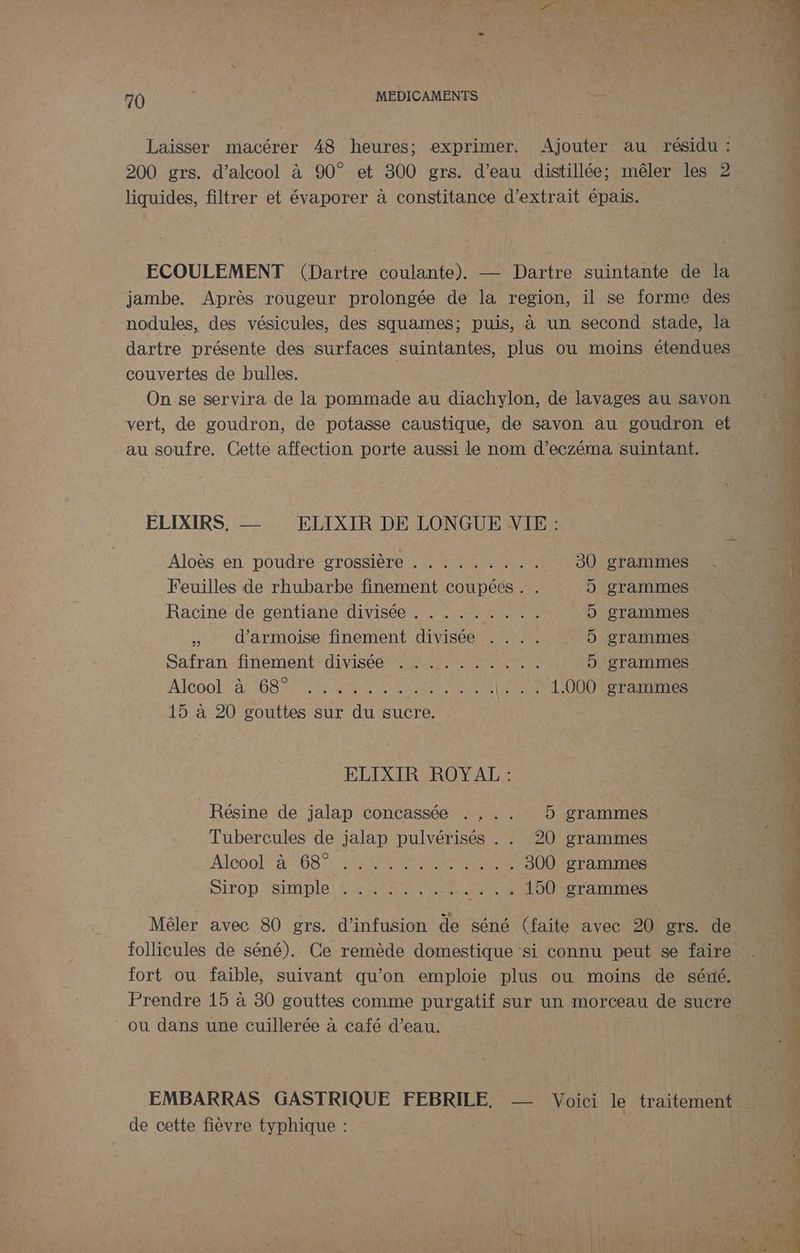 Laisser macérer 48 heures; exprimer, Ajouter au résidu : 200 grs. d'alcool à 90° et 300 grs. d’eau distillée ; mêler les 2 liquides, filtrer et évaporer à constitance d'extrait épais. ECOULEMENT (Dartre coulante). — Dartre suintante de la jambe. Après rougeur prolongée de la region, il se forme des nodules, des vésicules, des squames; puis, à un second stade, la dartre présente des surfaces suintantes, plus ou moins étendues couvertes de bulles. | On se servira de la pommade au diachylon, de lavages au savon vert, de goudron, de potasse caustique, de savon au goudron et au soufre. Cette affection porte aussi le nom d’éczéma suintant. ELIXIRS. — ELIXIR DE LONGUE VIE : Aloès en poudre grossière . ........ 30 grammes Feuilles de rhubarbe finement coupées . . 5 grammes Racine de gentiane divisée . . . . . . . .. 5 grammes : » d’armoise finement divisée . 5 grammes Safran finement- diviséé. . LL Lan 5 grammes AlGOOL A 68 ENS NAME A o |... 1.000 grammes 15 à 20 gouttes sur du sucre. ELIXIR ROYAL : Résine de jalap concassée . . .. 5 grammes Tubercules de jalap pulvérisés . . 20 grammes A1C0O! 4° 6085 SAME METIERS 300 grammes SIiTO DÉSIMDIE OPA. _... 150 grammes Mêler avec 80 grs. d’infusion de séné (faite avec 20 grs. de fort ou faible, suivant qu’on emploie plus ou moins de séné. ou dans une cuillerée à café d’eau. EMBARRAS GASTRIQUE FEBRILE. -- Voici le traitement de cette fièvre typhique : D pt gen ce de rt