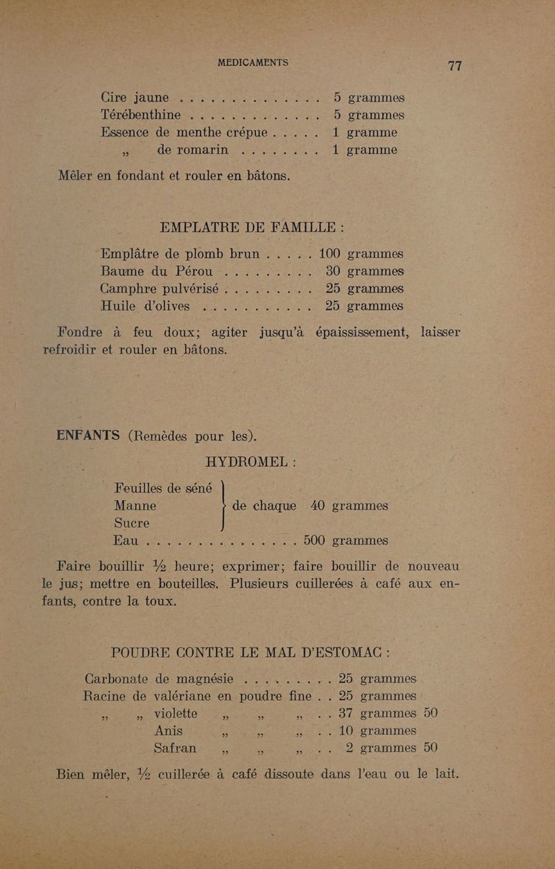 GÉPOHAUTORNE tr ep US à 5 grammes Free TNIHesT Me en: 5 grammes Essence de menthe crépue . . . .. 1 gramme À DONTOMATITE. MS UNS 1 gramme Mêler en fondant et rouler en bâtons. EMPLATRE DE FAMILLE : Emplâtre de plomb brun . .... 100 grammes Have du Pérou 2%: re EE 30 grammes Camphre pulvérisé : .. ...... 25 grammes ÉMIS SE OIL AE SR re 25 grammes Fondre à feu doux; agiter jusqu’à épaississement, laisser refroidir et rouler en bâtons. ENFANTS (Remèdes pour les). HYDROMEL : Feuilles de séné | Manne de chaque 40 grammes Sucre RE PT RO LEE NT ARS 500 grammes Faire bouillir ?2 heure; exprimer; faire bouillir de nouveau le jus; mettre en bouteilles. Plusieurs cuillerées à café aux en- _ fants, contre la toux. POUDRE CONTRE LE MAL D'ESTOMAC : Carbonate de magnésie , 11.2... 25 grammes Racine de valériane en poudre fine . . 25 grammes 2 » Violette 4 »+ +. 81 grammes 50: Anis 5 kb » *. 10 grammes Safran  3 » +. 2 grammes 50 Bien mêler, ?2 cuillerée à café dissoute dans l’eau ou le lait. OP PC NT PTS TITRE. le Lori de Em en See Re + à