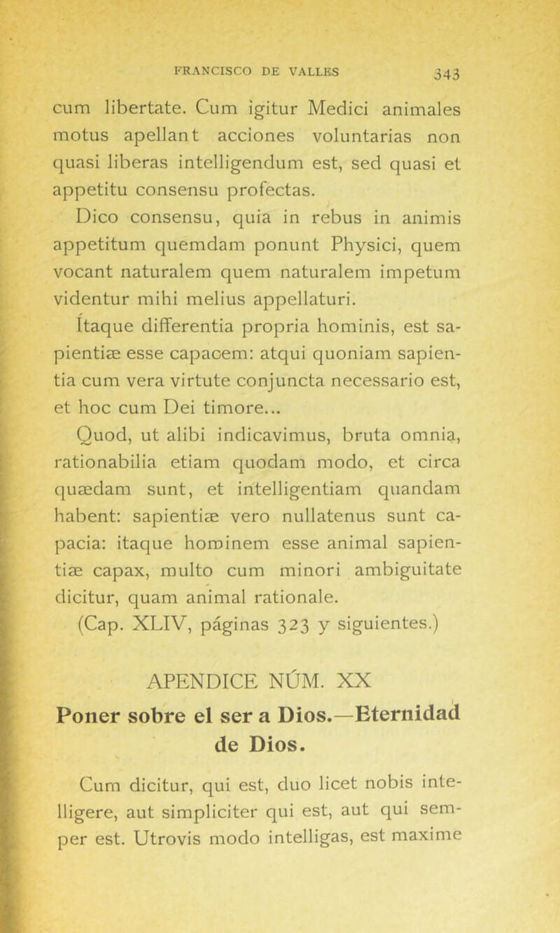 cum libértate. Cum igitur Medid animales motus apellan t acciones voluntarias non quasi liberas intelligendum est, sed quasi et appetitu consensu profectas. Dico consensu, quia in rebus in animis appetitum quemdam ponunt Physici, quem vocant naturalem quem naturalem impetum videntur mihi melius appellaturi. Itaque differentia propria hominis, est sa- pientiae esse capacem: atqui quoniam sapien- tia cum vera virtute conjuncta necessario est, et hoc cum Dei timore... Quod, ut alibi indicavimus, bruta omnia, rationabilia etiam quodam modo, et circa quaedam sunt, et intelligentiam quandam habent: sapientise vero nullatenus sunt ca- pacia: itaque horoinem esse animal sapien- tiae capax, multo cum minori ambiguitate dicitur, quam animal rationale. (Cap. XLIV, páginas 323 y siguientes.) APENDICE NÚM. XX Poner sobre el ser a Dios.—Eternidad de Dios. Cum dicitur, qui est, dúo licet nobis inte- lligere, aut simpliciter qui est, aut qui sem- per est. Utrovis modo intelligas, est máxime