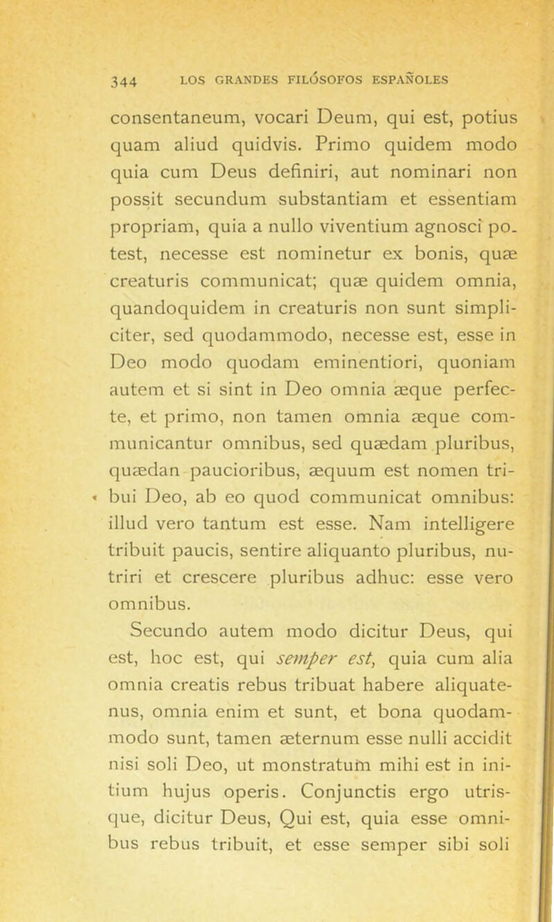 consentaneum, vocari Deum, qui est, potius quam aliud quidvis. Primo quidem modo quia CLim Deus definid, aut nominari non possit secundum substantiam et essentiam propriam, quia a nullo viventium agnosci po. test, necesse est nominetur ex bonis, quae creaturis communicat; quae quidem omnia, quandoquidem in creaturis non sunt simpli- citer, sed quodammodo, necesse est, esse in Deo modo quodam eminentiori, quoniam autem et si sint in Deo omnia aeque perfec- to, et primo, non tamen omnia seque com- municantur ómnibus, sed qusedam pluribus, queedan paucioribus, aequum est nomen tri- « bui Deo, ab eo quod communicat ómnibus: illud vero tantum est esse. Nam intelligere tribuit paucis, sentiré aliquanto pluribus, nu- triri et crescere pluribus adhuc: esse vero Omnibus. Secundo autem modo dicitur Deus, qui est, hoc est, qui semper est, quia cum alia omnia creatis rebus tribuat habere aliquate- nus, omnia enim et sunt, et bona quodam- modo sunt, tamen seternum esse nulli accidit nisi soli Deo, ut monstratuín mihi est in ini- tium hujus operis. Conjunctis ergo utris- que, dicitur Deus, Qui est, quia esse ómni- bus rebus tribuit, et esse semper sibi soli
