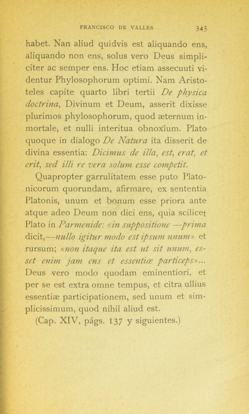 habet. Nan aliud quidvis est aliquando ens, aliquando non ens, solus vero Deus simpli- citer ac semper ens. Hoc etiam assecuuti vi- dentur Phylosophorum optími. Nam Aristó- teles capite quarto libri tertü De physica doctrina^ Divinum et Deum, asserit dixisse plurimos phylosophorum, quod aeternum in- mortale, et nulli interitua obnoxium. Plato quoque in dialogo De Natura ita disserit de divina essentia: Dicimus de illa, est, erat, et erit, sed illi re vera soluvi esse competit. Quapropter garrulitatem esse puto Plato- nicorum quorundam, afirmare, ex sententia Platonis, unum et bonum esse priora ante atque adeo Deum non dici ens, quia scilicet Plato in Parmenide: «in suppositione —prima dicit,—nullo igitur modo estipsum nniim» et rursum; «7ion itaque ita est ut sit unum, es- set enim jam ens et essenñce particepSD... Deus vero modo quodam eminentiori, et per se est extra omne tempus, et citra ullius essentise participationem, sed unum et sim- plicissimum, quod nihil aliud est. (Cap. XIV, págs. 137 y siguientes.)