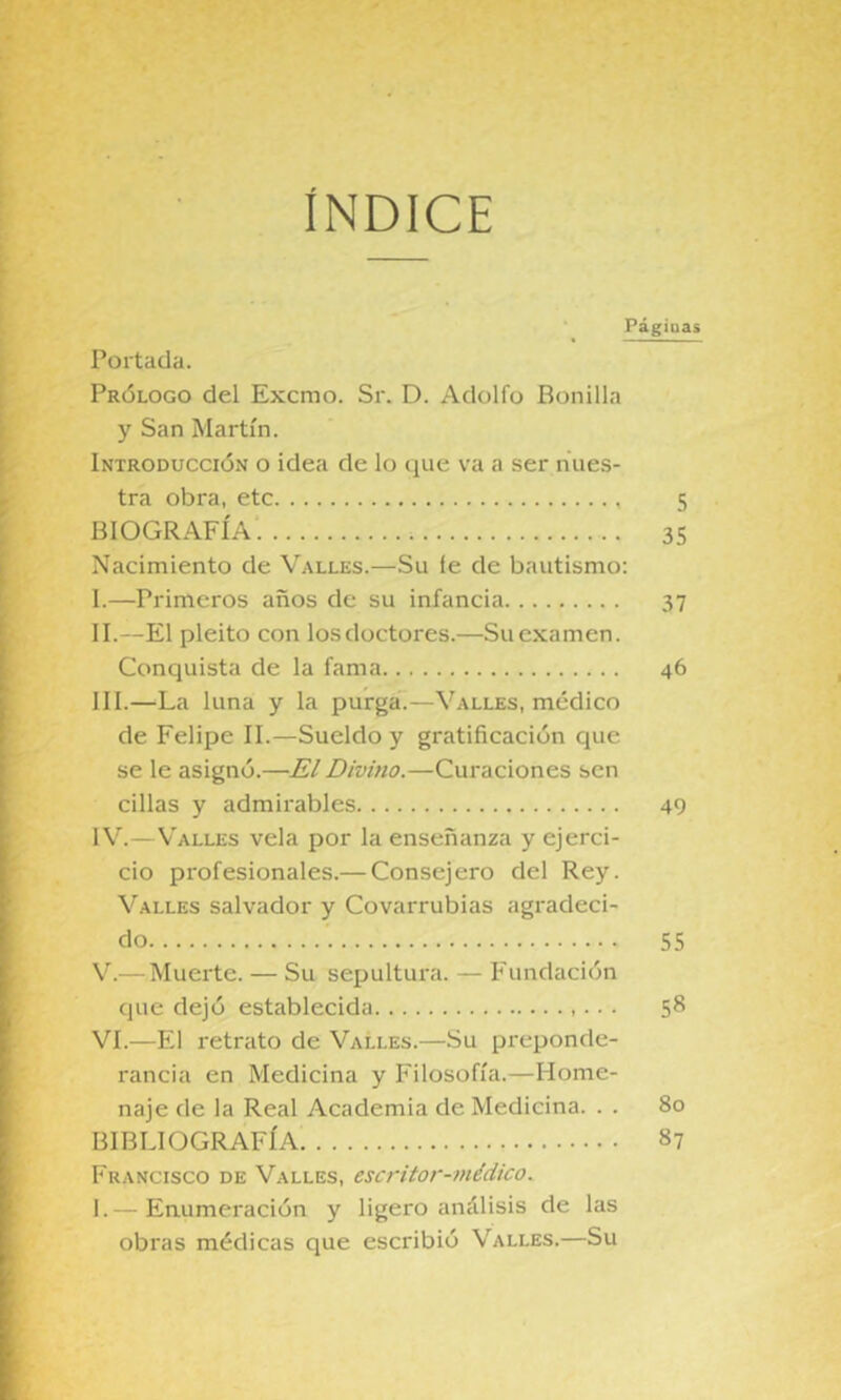 ÍNDICE Páginas Portada. Prólogo del Excmo. Sr. D. Adolfo Bonilla y San Martín. Introducción o idea de lo que va a ser nues- tra obra, etc 5 BIOGRAFÍA 35 Nacimiento de Valles.—Su le de bautismo: I. —Primeros años de su infancia 37 II. —El pleito con los doctores.—Su examen. Conquista de la fama 46 III. —La luna y la purga.—Valles, médico de Felipe II.—Sueldo y gratificación que se le asignó.—El Divino.—Curaciones sen cillas y admirables 49 IV. —Valles vela por la enseñanza y ejerci- cio profesionales.— Consejero del Rey. Valles salvador y Covarrubias agradeci- do '. 55 V. — Muerte. — Su sepultura. — E'undación que dejó establecida ■. . 5^ VI. —El retrato de Valles.—Su preponde- rancia en Medicina y Filosofía.—Home- naje de la Real Academia de Medicina. . . 80 BIBLIOGRAFÍA 87 Francisco de Valles, escritor-médico. I. — Enumeración y ligero análisis de las obras médicas que esci’ibió Valles.—Su