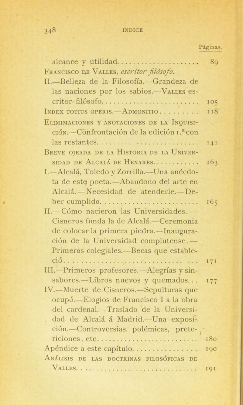 Páginas. alcance y utilidad 89 Francisco de Valles, escritor filósofo. II.—Belleza de la Filosofía.—Grandeza de las naciones por los sabios.—Valles es- critor-filósofo 105 Index totius operis.—Admonitio 118 Elimimaciones y anotaciones de la Inquisi- ción.—Confrontación de la edición i.“con las restantes 141 Breve ojeada de la Historia de la Univer- sidad DE AlcalX de Henares 1Ó3 I. —Alcalá, Toledo y Zorrilla.—Una anécdo- ta de estq poeta.—Abandono del arte en Alcalá. — Necesidad de atenderle.— De- < ber cumplido 165 II. — Cómo nacieron las Universidades.— Cisneros funda la de Alcalá.—Ceremonia de colocar la primera piedra.—Inaugura- ción de la Universidad complutense.— Primeros colegiales.—Becas que estable- ció 171 III. —Primeros profesores.—Alegrías y sin- sabores.—Libros nuevos y quemados... 177 IV. —Muerte de Cisneros.—Sepulturas que ocupó.—Elogios de Francisco I a la obra del cardenal.—Traslado de la Universi- dad de Alcalá á Madrid.—Una exposi- ción.—Controversias, polémicas, prete- ^ riciones, etc 180 Apéndice a este capítulo 190 AnXlisis de las doctrinas filosóficas de Valles 191