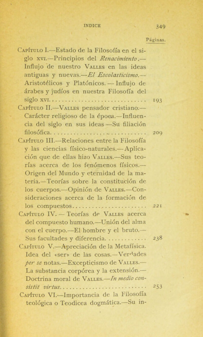 '■ Páginas. Capítulo I.—Estado de la Filosofía en el si- glo XVI.—Principios del Renacimiento.— Influjo de nuestro Valles en las ideas antiguas y nuevas.—El Escolasticismo.— Aristotélicos y Platónicos. — Influjo de árabes y judíos en nuestra Filosofía del siglo XVI 193 Capítulo II.—Valles pensador cristiano.— Carácter religioso de la época.—Influen- cia del siglo en sus ideas —Su filiación filosófica 209 Capítulo III.—Relaciones entre la Filosofía y las ciencias físico-naturales.— Aplica- ción que de ellas hizo Valles.—Sus teo- rías acerca de los fenómenos físicos.— Origen del Mundo y eternidad de la ma- teria.—Teorías sobre la constitución de los cuerpos.—Opinión de Valles.—Con- sideraciones acerca de la formación de los compuestos 221 Capítulo IV. — Teorías de Valles acerca del compuesto humano.—Unión del alma con el cuerpo.—El hombre y el bruto.— Sus facultades y diferencia 238 Capítulo V.—Apreciación de la Metafísica. Idea del «ser^ de las cosas.—Ver'^ades per se notas.—Excepticismo de Valles.— La substancia corpórea y la extensión.— Doctrina moral de Valles.—Tn medio con- sis tit virtus 253 Capítulo VI.—Importancia de la hilosofía teológica o Teodicea dogmática.—Su in-