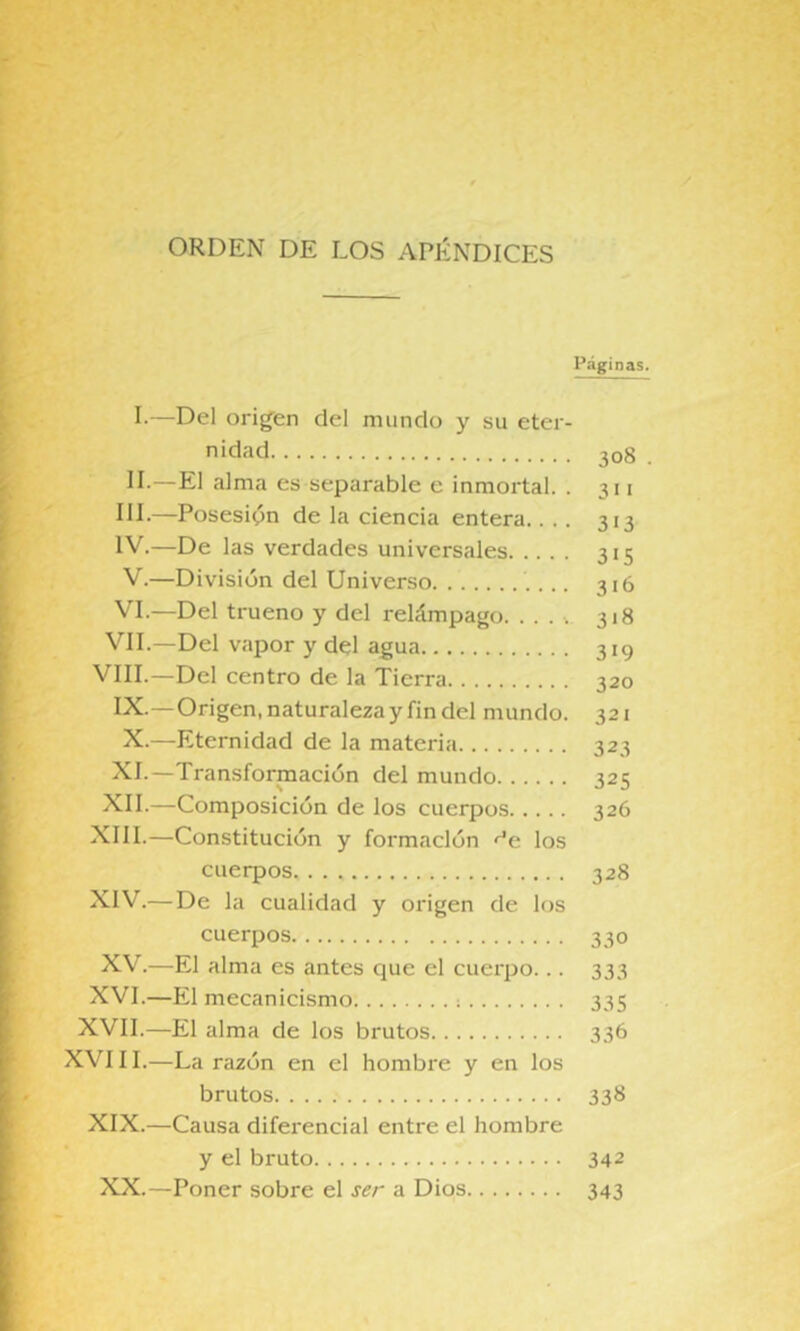 ORDEN DE LOS APÉNDICES Páginas. I- —Del orig'en del mundo y su eter- nidad 208 . II- —El alma es separable e inmortal. . 311 HE—Posesión de la ciencia entera.... 313 IV. —De las verdades universales 315 V. —División del Universo 316 VI. —Del trueno y del relámpago. ..... 318 VIL—Del vapor y del agua 319 VIII.—Del centro de la Tierra 320 IX.—Origen, naturaleza y fin del mundo. 321 X.—Eternidad de la materia 323 XI.—Transformación del mundo 325 XII.—Composición de los cuerpos 326 XIII. —Constitución y formación <^e los cuerpos 328 XIV. —De la cualidad y origen de los cuerpos 330 XV.—El alma es antes que el cuerpo... 333 XVI.—El mecanicismo ; 335 XVII.—El alma de los brutos 336 XVIII.—La razón en el hombre y en los brutos 338 XIX.—Causa diferencial entre el hombre y el bruto 342 XX.—Poner sobre el ser a Dios 343