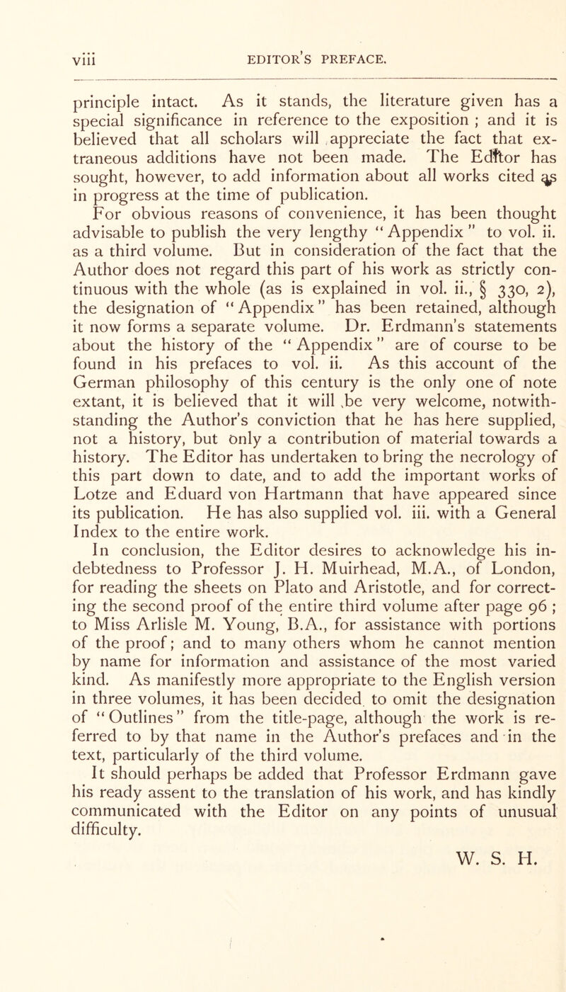 principle intact. As it stands, the literature given has a special significance in reference to the exposition ; and it is believed that all scholars will .appreciate the fact that ex- traneous additions have not been made. The Edftor has sought, however, to add information about all works cited ^ in progress at the time of publication. For obvious reasons of convenience, it has been thought advisable to publish the very lengthy “ Appendix ” to vol. ii. as a third volume. But in consideration of the fact that the Author does not regard this part of his work as strictly con- tinuous with the whole (as is explained in vol. ii., § 330, 2), the designation of “ Appendix ” has been retained, although it now forms a separate volume. Dr. Erdmann’s statements about the history of the “ Appendix ” are of course to be found in his prefaces to vol. ii. As this account of the German philosophy of this century is the only one of note extant, it is believed that it will .be very welcome, notwith- standing the Author’s conviction that he has here supplied, not a history, but only a contribution of material towards a history. The Editor has undertaken to bring the necrology of this part down to date, and to add the important works of Lotze and Eduard von Hartmann that have appeared since its publication. He has also supplied vol. iii. with a General Index to the entire work. In conclusion, the Editor desires to acknowledge his in- debtedness to Professor J. H. Muirhead, M.A., of London, for reading the sheets on Plato and Aristotle, and for correct- ing the second proof of the entire third volume after page 96 ; to Miss Arlisle M. Young, B.A., for assistance with portions of the proof; and to many others whom he cannot mention by name for information and assistance of the most varied kind. As manifestly more appropriate to the English version in three volumes, it has been decided to omit the designation of “Outlines” from the title-page, although the work is re- ferred to by that name in the Author’s prefaces and in the text, particularly of the third volume. It should perhaps be added that Professor Erdmann gave his ready assent to the translation of his work, and has kindly communicated with the Editor on any points of unusual difficulty. W. S. H.