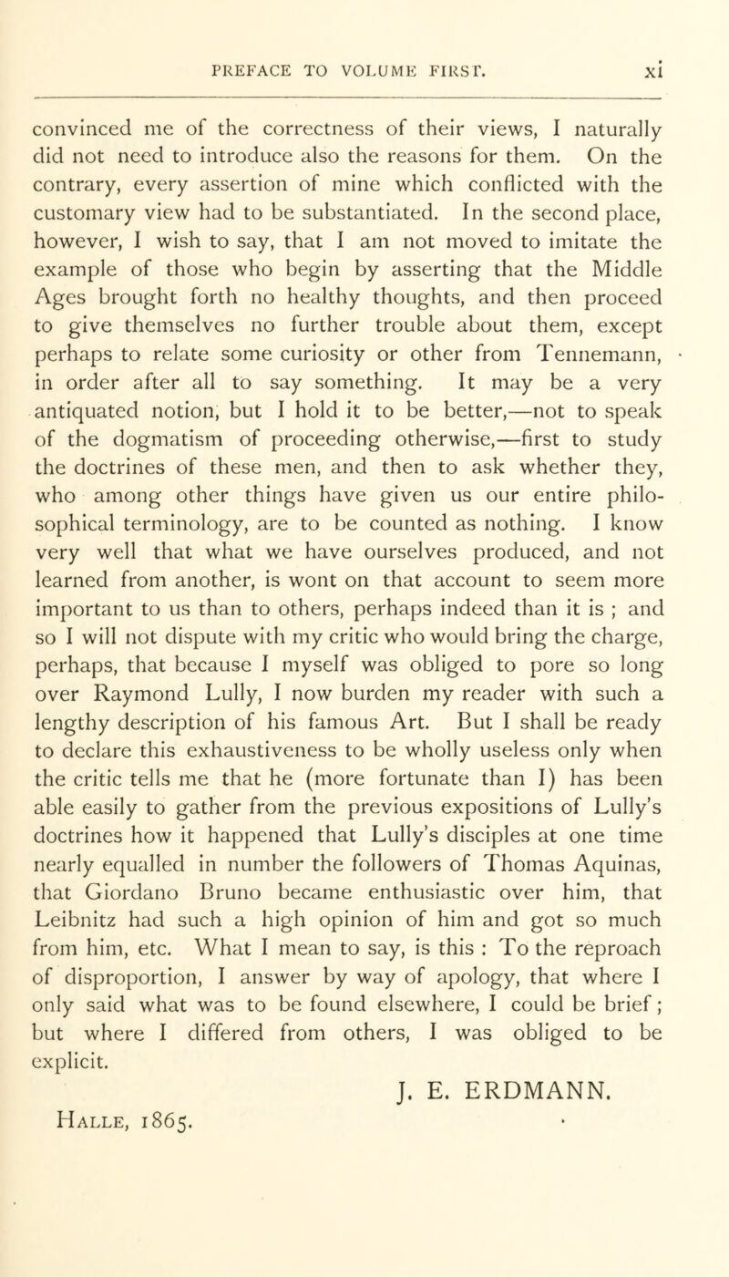 convinced me of the correctness of their views, I naturally did not need to introduce also the reasons for them. On the contrary, every assertion of mine which conflicted with the customary view had to be substantiated. In the second place, however, I wish to say, that I am not moved to imitate the example of those who begin by asserting that the Middle Ages brought forth no healthy thoughts, and then proceed to give themselves no further trouble about them, except perhaps to relate some curiosity or other from Tennemann, in order after all to say something. It may be a very antiquated notion, but I hold it to be better,—not to speak of the dogmatism of proceeding otherwise,—first to study the doctrines of these men, and then to ask whether they, who among other things have given us our entire philo- sophical terminology, are to be counted as nothing. I know very well that what we have ourselves produced, and not learned from another, is wont on that account to seem more important to us than to others, perhaps indeed than it is ; and so I will not dispute with my critic who would bring the charge, perhaps, that because I myself was obliged to pore so long over Raymond Lully, I now burden my reader with such a lengthy description of his famous Art. But I shall be ready to declare this exhaustiveness to be wholly useless only when the critic tells me that he (more fortunate than I) has been able easily to gather from the previous expositions of Lully’s doctrines how it happened that Lully’s disciples at one time nearly equalled in number the followers of Thomas Aquinas, that Giordano Bruno became enthusiastic over him, that Leibnitz had such a high opinion of him and got so much from him, etc. What I mean to say, is this : To the reproach of disproportion, I answer by way of apology, that where I only said what was to be found elsewhere, I could be brief; but where I differed from others, I was obliged to be explicit.