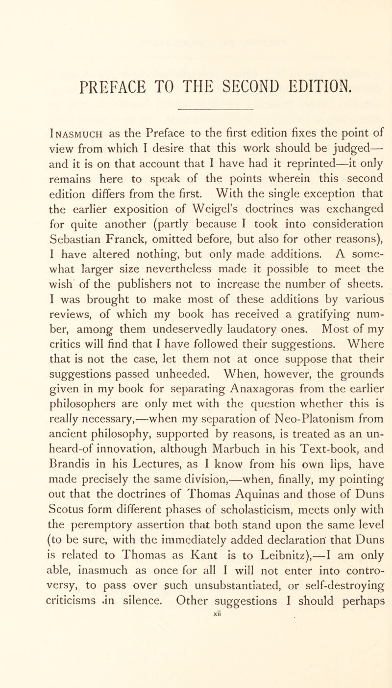 Inasmuch as the Preface to the first edition fixes the point of view from which I desire that this work should be judged— and it is on that account that I have had it reprinted—it only remains here to speak of the points wherein this second edition differs from the first. With the single exception that the earlier exposition of Weigel’s doctrines was exchanged for quite another (partly because I took into consideration Sebastian Franck, omitted before, but also for other reasons), I have altered nothing, but only made additions. A some- what larger size nevertheless made it possible to meet the wish of the publishers not to increase the number of sheets. I was brought to make most of these additions by various reviews, of which my book has received a gratifying num- ber, among them undeservedly laudatory ones. Most of my critics will find that I have followed their suggestions. Where that is not the case, let them not at once suppose that their suggestions passed unheeded. When, however, the grounds given in my book for separating Anaxagoras from the earlier philosophers are only met with the question whether this is really necessary,—when my separation of Neo-Platonism from ancient philosophy, supported by reasons, is treated as an un- heard-of innovation, although Marbuch in his Text-book, and Brandis in his Lectures, as I know from his own lips, have made precisely the same division,—when, finally, my pointing out that the doctrines of Thomas Aquinas and those of Duns Scotus form different phases of scholasticism, meets only with the peremptory assertion that both stand upon the same level (to be sure, with the immediately added declaration that Duns is related to Thomas as Kant is to Leibnitz),—I am only able, inasmuch as once for all I will not enter into contro- versy, to pass over such unsubstantiated, or self-destroying criticisms .in silence. Other suggestions I should perhaps