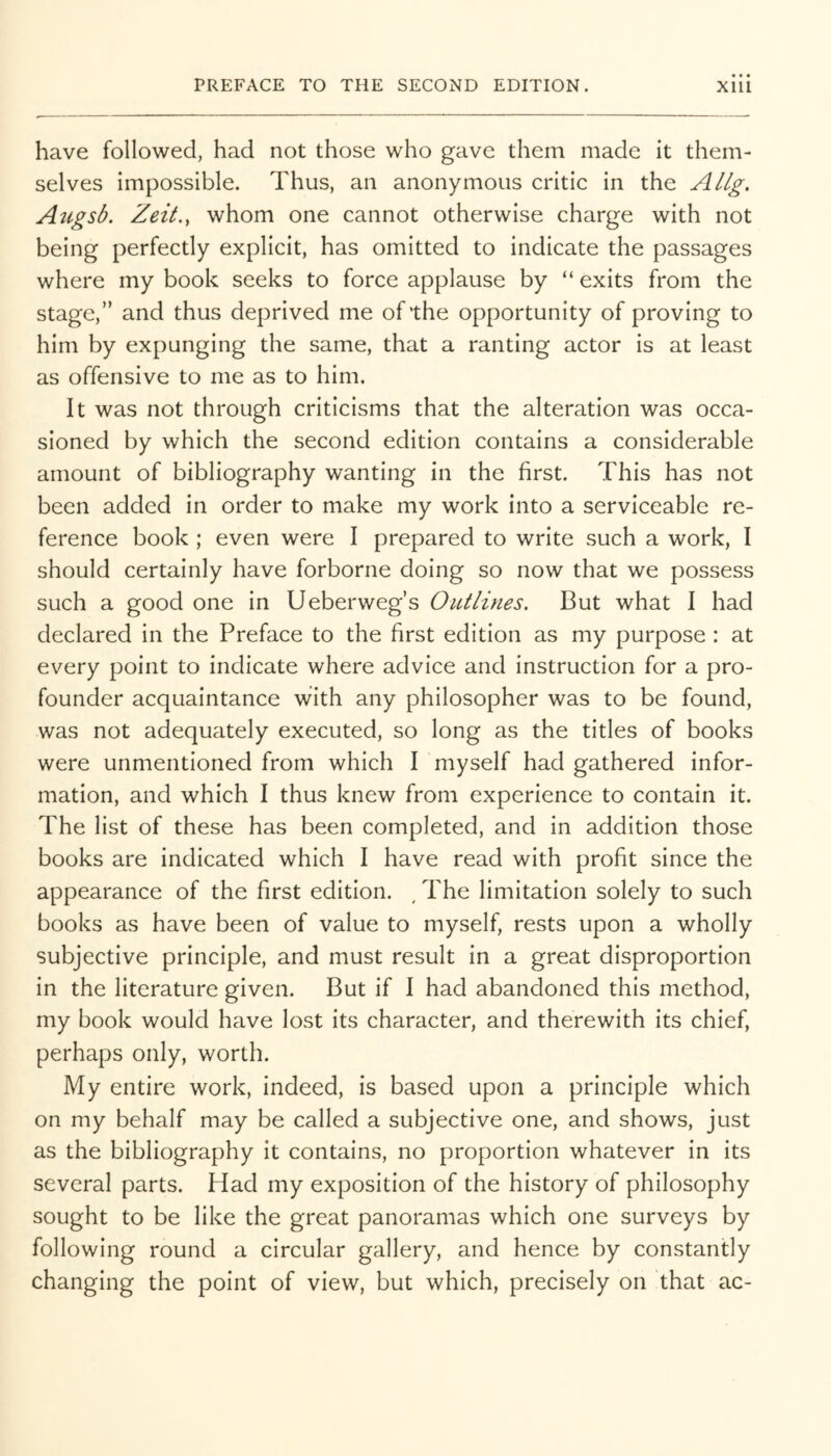 have followed, had not those who gave them made it them- selves impossible. Thus, an anonymous critic in the Allg, Augsb. Zeit.y whom one cannot otherwise charge with not being perfectly explicit, has omitted to indicate the passages where my book seeks to force applause by “exits from the stage,” and thus deprived me of the opportunity of proving to him by expunging the same, that a ranting actor is at least as offensive to me as to him. It was not through criticisms that the alteration was occa- sioned by which the second edition contains a considerable amount of bibliography wanting in the first. This has not been added in order to make my work into a serviceable re- ference book ; even were I prepared to write such a work, I should certainly have forborne doing so now that we possess such a good one in Ueberweg’s Outlines. But what I had declared in the Preface to the first edition as my purpose : at every point to indicate where advice and instruction for a pro- founder acquaintance with any philosopher was to be found, was not adequately executed, so long as the titles of books were unmentioned from which I myself had gathered infor- mation, and which I thus knew from experience to contain it. The list of these has been completed, and in addition those books are indicated which I have read with profit since the appearance of the first edition. ^ The limitation solely to such books as have been of value to myself, rests upon a wholly subjective principle, and must result in a great disproportion in the literature given. But if I had abandoned this method, my book would have lost its character, and therewith its chief, perhaps only, worth. My entire work, indeed, is based upon a principle which on my behalf may be called a subjective one, and shows, just as the bibliography it contains, no proportion whatever in its several parts. Had my exposition of the history of philosophy sought to be like the great panoramas which one surveys by following round a circular gallery, and hence by constantly changing the point of view, but which, precisely on that ac-