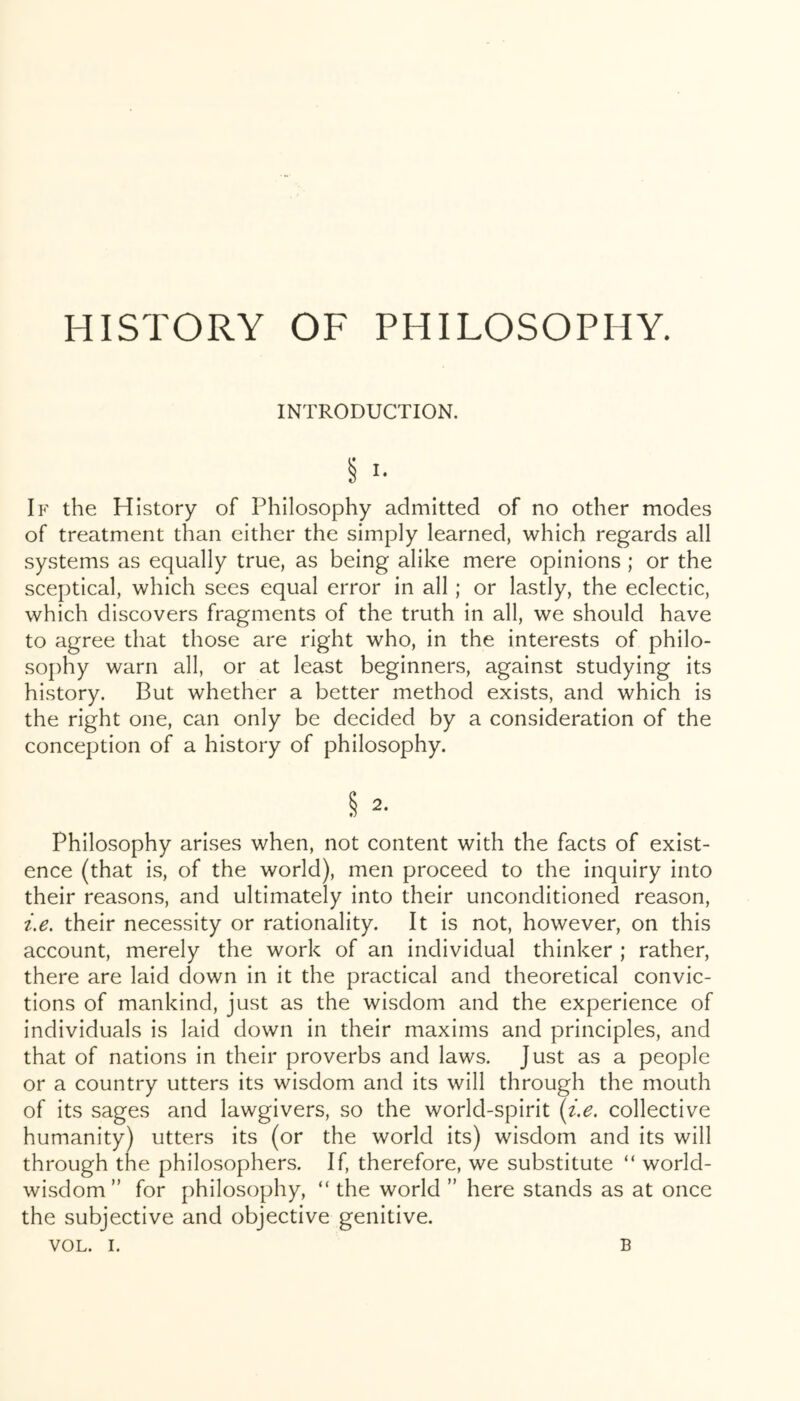 HISTORY OF PHILOSOPHY. INTRODUCTION. § I- If the History of Philosophy admitted of no other modes of treatment than cither the simply learned, which regards all systems as equally true, as being alike mere opinions; or the sceptical, which sees equal error in all; or lastly, the eclectic, which discovers fragments of the truth in all, we should have to agree that those are right who, in the interests of philo- sophy warn all, or at least beginners, against studying its history. But whether a better method exists, and which is the right one, can only be decided by a consideration of the conception of a history of philosophy. § 2- Philosophy arises when, not content with the facts of exist- ence (that is, of the world), men proceed to the inquiry into their reasons, and ultimately into their unconditioned reason, i.e. their necessity or rationality. It is not, however, on this account, merely the work of an individual thinker ; rather, there are laid down in it the practical and theoretical convic- tions of mankind, just as the wisdom and the experience of individuals is laid down in their maxims and principles, and that of nations in their proverbs and laws. Just as a people or a country utters its wisdom and its will through the mouth of its sages and lawgivers, so the world-spirit (i.e. collective humanity) utters its (or the world its) wisdom and its will through the philosophers. If, therefore, we substitute “ world- wisdom” for philosophy, “ the world ” here stands as at once the subjective and objective genitive.