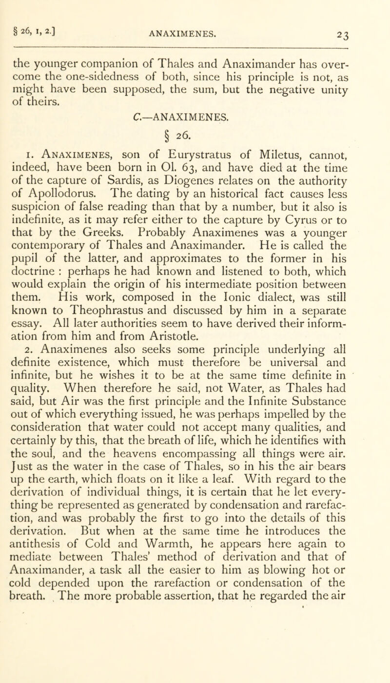 23 the younger companion of Thales and Anaximander has over- come the one-sidedness of both, since his principle is not, as might have been supposed, the sum, but the negative unity of theirs. C—ANAXIMENES. § 26. 1. Anaximenes, son of Eurystratus of Miletus, cannot, indeed, have been born in 01. 63, and have died at the time of the capture of Sardis, as Diogenes relates on the authority of Apollodorus. The dating by an historical fact causes less suspicion of false reading than that by a number, but it also is indefinite, as it may refer either to the capture by Cyrus or to that by the Greeks. Probably Anaximenes was a younger contemporary of Thales and Anaximander. He is called the pupil of the latter, and approximates to the former in his doctrine : perhaps he had known and listened to both, which would explain the origin of his intermediate position between them. His work, composed in the Ionic dialect, was still known to Theophrastus and discussed by him in a separate essay. All later authorities seem to have derived their inform- ation from him and from Aristotle. 2. Anaximenes also seeks some principle underlying all definite existence, which must therefore be universal and infinite, but he wishes it to be at the same time definite in quality. When therefore he said, not Water, as Thales had said, but Air was the first principle and the Infinite Substance out of which everything issued, he was perhaps impelled by the consideration that water could not accept many qualities, and certainly by this, that the breath of life, which he identifies with the soul, and the heavens encompassing all things were air. Just as the water in the case of Thales, so in his the air bears up the earth, which floats on it like a leaf. With regard to the derivation of individual things, it is certain that he let every- thing be represented as generated by condensation and rarefac- tion, and was probably the first to go into the details of this derivation. But when at the same time he introduces the antithesis of Cold and Warmth, he appears here again to mediate between Thales’ method of derivation and that of Anaximander, a task all the easier to him as blowing hot or cold depended upon the rarefaction or condensation of the breath. , The more probable assertion, that he regarded the air