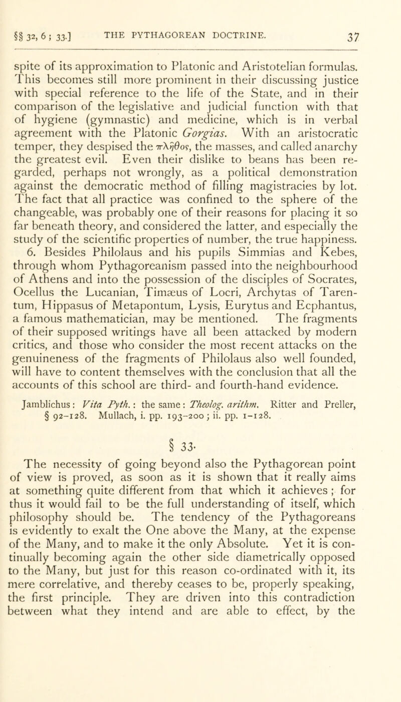 Spite of its approximation to Platonic and Aristotelian formulas. This becomes still more prominent in their discussing justice with special reference to the life of the State, and in their comparison of the legislative and judicial function with that of hygiene (gymnastic) and medicine, which is in verbal agreement with the Platonic Gorgias. With an aristocratic temper, they despised the ttX^^o?, the masses, and called anarchy the greatest evil. Even their dislike to beans has been re- garded, perhaps not wrongly, as a political demonstration against the democratic method of filling magistracies by lot. The fact that all practice was confined to the sphere of the changeable, was probably one of their reasons for placing it so far beneath theory, and considered the latter, and especially the study of the scientific properties of number, the true happiness. 6. Besides Philolaus and his pupils Simmias and Kebes, through whom Pythagoreanism passed into the neighbourhood of Athens and into the possession of the disciples of Socrates, Ocellus the Lucanian, Timaeus of Locri, Archytas of Taren- tum, Hippasus of Metapontum, Lysis, Eurytus and Eephantus, a famous mathematician, may be mentioned. The fragments of their supposed writings have all been attacked by modern critics, and those who consider the most recent attacks on the genuineness of the fragments of Philolaus also well founded, will have to content themselves with the conclusion that all the accounts of this school are third- and fourth-hand evidence. Jamblichus : Vita Pyth.: the same: Theolog. aritJmi, Ritter and Preller, § 92-128. Mullach, i. pp. 193-200; ii. pp. 1-128. S 33- The necessity of going beyond also the Pythagorean point of view is proved, as soon as it is shown that it really aims at something quite different from that which it achieves ; for thus it would fail to be the full understanding of itself, which philosophy should be. The tendency of the Pythagoreans is evidently to exalt the One above the Many, at the expense of the Many, and to make it the only Absolute. Yet it is con- tinually becoming again the other side diametrically opposed to the Many, but just for this reason co-ordinated with it, its mere correlative, and thereby ceases to be, properly speaking, the first principle. They are driven into this contradiction between what they intend and are able to effect, by the