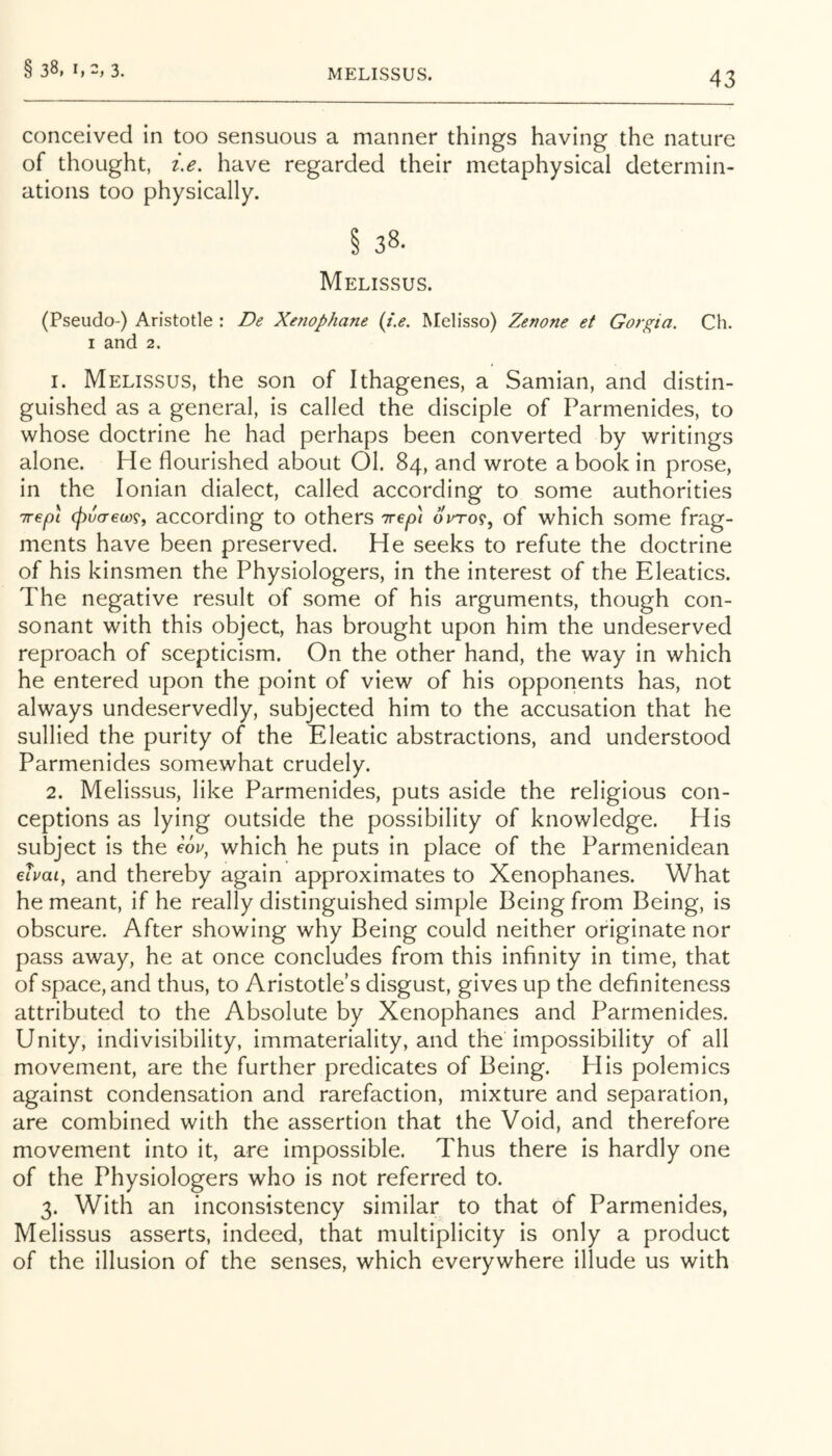 MELISSUS. 43 conceived in too sensuous a manner things having the nature of thought, i.e. have regarded their metaphysical determin- ations too physically. § 38. Melissus. (Pseudo-) Aristotle : De Xenophane (i.e. Melisso) Zenone et Gor^ia. Ch. I and 2. 1. Melissus, the son of Ithagenes, a Samian, and distin- guished as a general, is called the disciple of Parmenides, to whose doctrine he had perhaps been converted by writings alone. He flourished about 01. 84, and wrote a book in prose, in the Ionian dialect, called according to some authorities Trepl (pvcr€ct)9f according to others Trep] orro?, of which some frag- ments have been preserved. He seeks to refute the doctrine of his kinsmen the Physiologers, in the interest of the Eleatics. The negative result of some of his arguments, though con- sonant with this object, has brought upon him the undeserved reproach of scepticism. On the other hand, the way in which he entered upon the point of view of his opponents has, not always undeservedly, subjected him to the accusation that he sullied the purity of the Eleatic abstractions, and understood Parmenides somewhat crudely. 2. Melissus, like Parmenides, puts aside the religious con- ceptions as lying outside the possibility of knowledge. His subject is the e6u, which he puts in place of the Parmenidean eivai, and thereby again approximates to Xenophanes. What he meant, if he really distinguished simple Being from Being, is obscure. After showing why Being could neither originate nor pass away, he at once concludes from this infinity in time, that of space, and thus, to Aristotle’s disgust, gives up the definiteness attributed to the Absolute by Xenophanes and Parmenides. Unity, indivisibility, immateriality, and the impossibility of all movement, are the further predicates of Being. His polemics against condensation and rarefaction, mixture and separation, are combined with the assertion that the Void, and therefore movement into it, are impossible. Thus there is hardly one of the Physiologers who is not referred to. 3. With an inconsistency similar to that of Parmenides, Melissus asserts, indeed, that multiplicity is only a product of the illusion of the senses, which everywhere illude us with