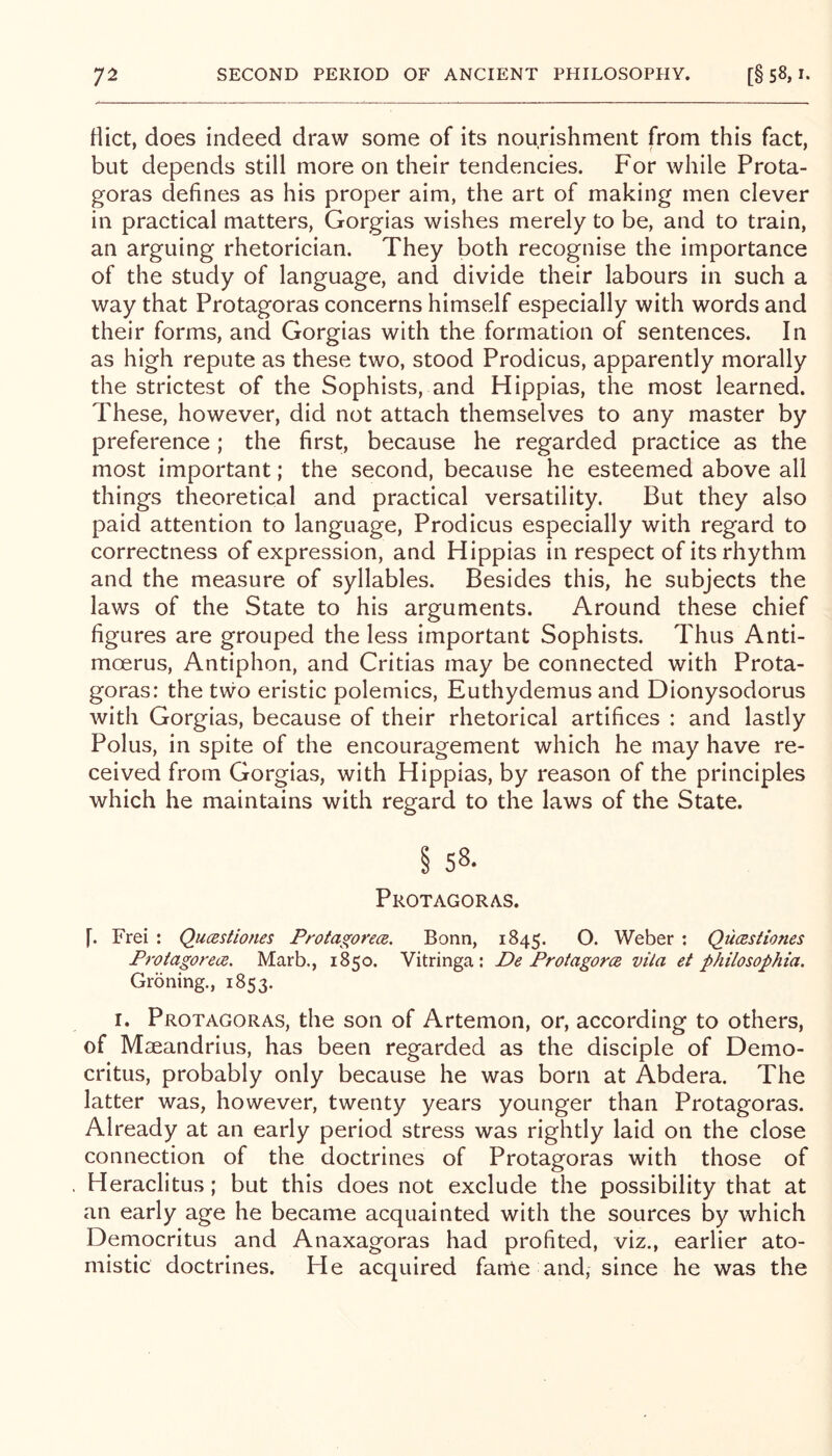 Hict, does indeed draw some of its nourishment from this fact, but depends still more on their tendencies. For while Prota- goras defines as his proper aim, the art of making men clever in practical matters, Gorgias wishes merely to be, and to train, an arguing rhetorician. They both recognise the importance of the study of language, and divide their labours in such a way that Protagoras concerns himself especially with words and their forms, and Gorgias with the formation of sentences. In as high repute as these two, stood Prodicus, apparently morally the strictest of the Sophists, and Hippias, the most learned. These, however, did not attach themselves to any master by preference ; the first, because he regarded practice as the most important; the second, because he esteemed above all things theoretical and practical versatility. But they also paid attention to language, Prodicus especially with regard to correctness of expression, and Hippias in respect of its rhythm and the measure of syllables. Besides this, he subjects the laws of the State to his arguments. Around these chief figures are grouped the less important Sophists. Thus Anti- moerus. Antiphon, and Critias may be connected with Prota- goras: the two eristic polemics, Euthydemus and Dionysodorus with Gorgias, because of their rhetorical artifices : and lastly Polus, in spite of the encouragement which he may have re- ceived from Gorgias, with Hippias, by reason of the principles which he maintains with regard to the laws of the State. § 58. Protagoras. f. Frei : Qucestiones Protagorea. Bonn, 1845. O. Weber : QucRstiones Protagorea, Marb., 1850. Vitringa : De Protagorce vila et philosophia. Groning., 1853. I. Protagoras, the son of Artemon, or, according to others, of Maeandrius, has been regarded as the disciple of Demo- critus, probably only because he was born at Abdera. The latter was, however, twenty years younger than Protagoras. Already at an early period stress was rightly laid on the close connection of the doctrines of Protagoras with those of Heraclitus; but this does not exclude the possibility that at an early age he became acquainted with the sources by which Democritus and Anaxagoras had profited, viz., earlier ato- mistic doctrines. He acquired fame and, since he was the