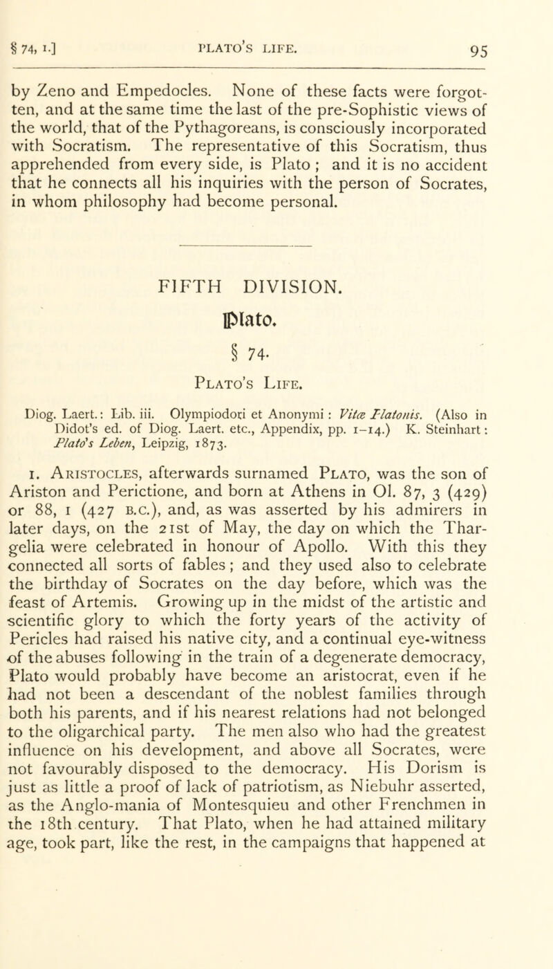 Plato’s life. by Zeno and Empedocles. None of these facts were forgot- ten, and at the same time the last of the pre-Sophistic views of the world, that of the Pythagoreans, is consciously incorporated with Socratism. The representative of this Socratisrn, thus apprehended from every side, is Plato ; and it is no accident that he connects all his inquiries with the person of Socrates, in whom philosophy had become personal. FIFTH DIVISION. Plato* § 74- Plato’s Life. Diog. Laert.: Lib. iii. Olympiodoci et Anonymi : ViicB I-latonis. (Also in Didot’s ed. of Diog. Laert. etc.. Appendix, pp. 1-14.) K. Steinhart: Flato's Leben^ Leipzig, 1873. I. Aristocles, afterwards surnamed Plato, was the son of Ariston and Perictione, and born at Athens in Ol. 87, 3 (429) or 88, i (427 B.C.), and, as was asserted by his admirers in later days, on the 21st of May, the day on which the Thar- gelia were celebrated in honour of Apollo. With this they connected all sorts of fables; and they used also to celebrate the birthday of Socrates on the day before, which was the feast of Artemis. Growing up in the midst of the artistic and scientific glory to which the forty years of the activity of Pericles had raised his native city, and a continual eye-witness of the abuses following in the train of a degenerate democracy, Plato would probably have become an aristocrat, even if he had not been a descendant of the noblest families through both his parents, and if his nearest relations had not belonged to the oligarchical party. The men also who had the greatest influence on his development, and above all Socrates, were not favourably disposed to the democracy. His Dorism is just as little a proof of lack of patriotism, as Niebuhr asserted, as the Anglo-mania of Montesquieu and other Frenchmen in the 18th century. That Plato, when he had attained military age, took part, like the rest, in the campaigns that happened at