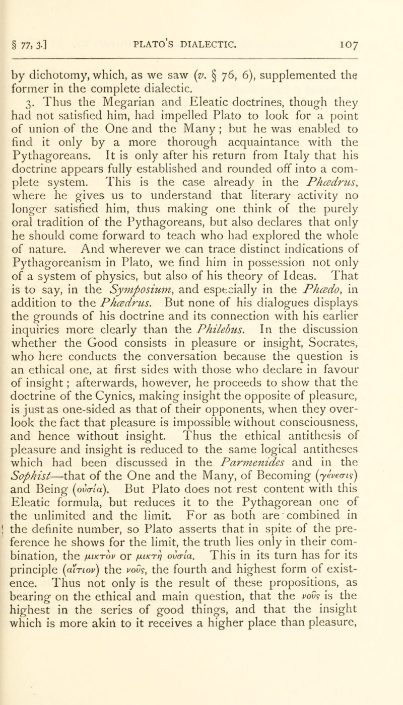 by dichotomy, which, as we saw [v. § 76, 6), supplemented the former in the complete dialectic. 3. Thus the Megarian and Eleatic doctrines, though they had not satisfied him, had impelled Plato to look for a point of union of the One and the Many ; but he was enabled to find it only by a more thorough acquaintance with the Pythagoreans. It is only after his return from Italy that his doctrine appears fully established and rounded off into a com- plete system. This is the case already in the Phcedrtis, where he gives us to understand that literary activity no longer satisfied him, thus making one think of the purely oral tradition of the Pythagoreans, but also declares that only he should come forward to teach who had explored the whole of nature. And wherever we can trace distinct indications of Pythagoreanism in Plato, we find him in possession not only of a system of physics, but also of his theory of Ideas. That is to say, in the Symposium^ and especially in the Phcecio, in addition to the Phcedrtis. But none of his dialogues displays the grounds of his doctrine and its connection with his earlier inquiries more clearly than the Philebus, In the discussion whether the Good consists in pleasure or insight, Socrates, who here conducts the conversation because the question is an ethical one, at first sides with those who declare in favour of insight; afterwards, however, he proceeds to show that the doctrine of the Cynics, making insight the opposite of pleasure, is just as one-sided as that of their opponents, when they over- look the fact that pleasure is impossible without consciousness, and hence without insight. Thus the ethical antithesis of pleasure and insight is reduced to the same logical antitheses which had been discussed in the Parmenides and in the Sophist—that of the One and the Many, of Becoming {yevecripj and Being (ova-ld). But Plato does not rest content with this Eleatic formula, but reduces it to the Pythagorean one of the unlimited and the limit. Eor as both are combined in the definite number, so Plato asserts that in spite of the pre- ference he shows for the limit, the truth lies only in their com- bination, the /uiKTov or juLiKrb ovcrla. This in its turn has for its principle (dinop) the P009, the fourth and highest form of exist- ence. Thus not only is the result of these propositions, as bearing on the ethical and main question, that the pov9 is the highest in the series of good things, and that the insight which is more akirl to it receives a higher place than pleasure,