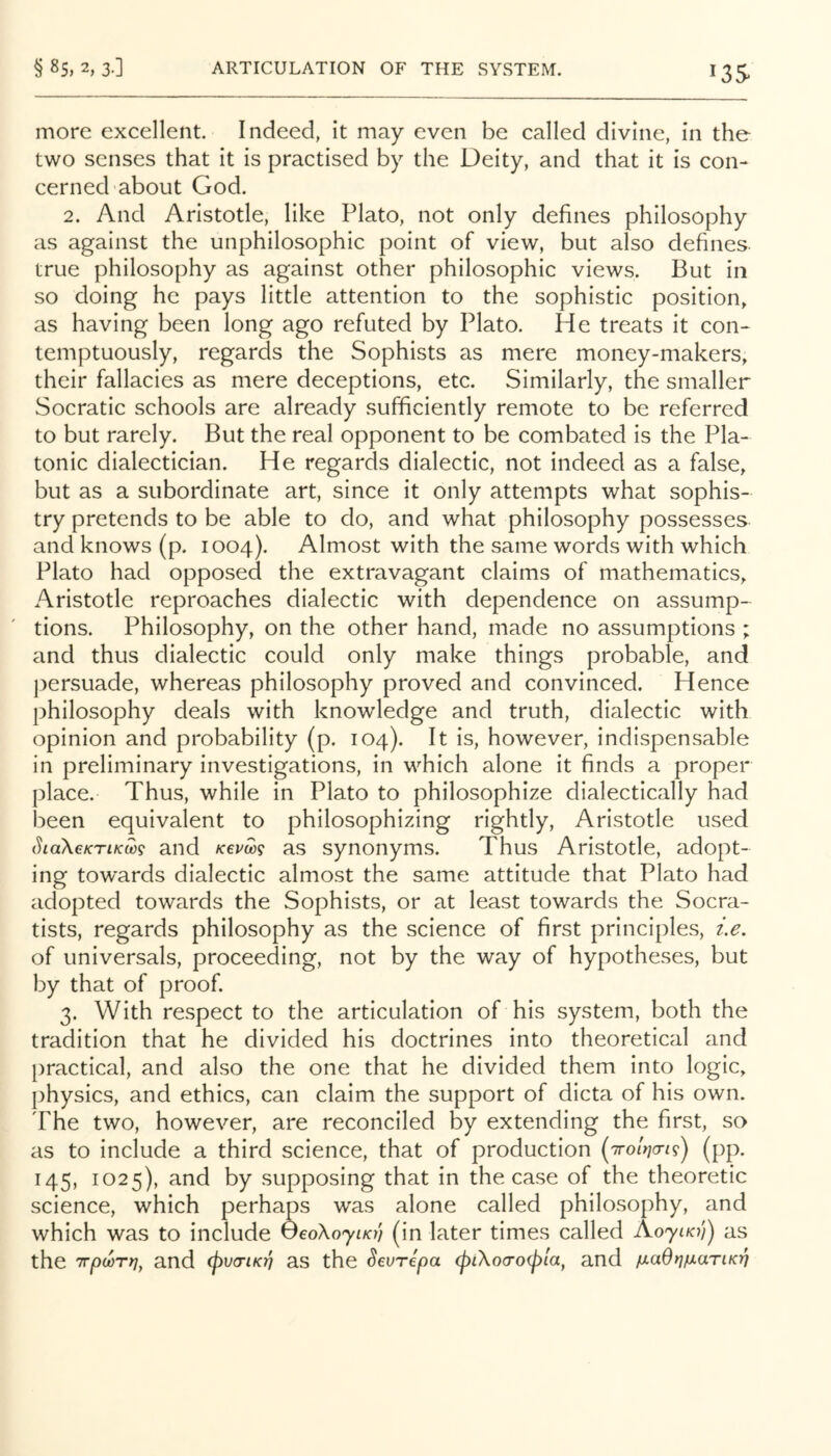 13s more excellent. Indeed, it may even be called divine, in the two senses that it is practised by the Deity, and that it is con- cerned about God. 2. And Aristotle, like Plato, not only defines philosophy as against the unphilosophic point of view, but also defines true philosophy as against other philosophic views. But in so doing he pays little attention to the sophistic position, as having been long ago refuted by Plato. He treats it con- temptuously, regards the Sophists as mere money-makers, their fallacies as mere deceptions, etc. Similarly, the smaller Socratic schools are already sufficiently remote to be referred to but rarely. But the real opponent to be combated is the Pla- tonic dialectician. He regards dialectic, not indeed as a false, but as a subordinate art, since it only attempts what sophis- try pretends to be able to do, and what philosophy possesses and knows (p. 1004). Almost with the same words with which Plato had opposed the extravagant claims of mathematics, Aristotle reproaches dialectic with dependence on assump- tions. Philosophy, on the other hand, made no assumptions ; and thus dialectic could only make things probable, and ])ersuade, whereas philosophy proved and convinced. Hence philosophy deals with knowledge and truth, dialectic with opinion and probability (p. 104). It is, however, indispensable in preliminary investigations, in which alone it finds a proper place. Thus, while in Plato to philosophize dialectically had been equivalent to philosophizing rightly, Aristotle used SiaXcKTiKm and Kevm as synonyms. Thus Aristotle, adopt- ing towards dialectic almost the same attitude that Plato had adopted towards the Sophists, or at least towards the Socra- tists, regards philosophy as the science of first principles, i.e. of universals, proceeding, not by the way of hypotheses, but by that of proof. 3. With respect to the articulation of his system, both the tradition that he divided his doctrines into theoretical and practical, and also the one that he divided them into logic, physics, and ethics, can claim the support of dicta of his own. The two, however, are reconciled by extending the first, so as to include a third science, that of production (pp. 145, 1025), and by supposing that in the case of the theoretic science, which perhaps was alone called philosophy, and which was to include OeoXo'yiKy} (in later times called as the TTpoorr)^ and cjyva-iK)] as the Sevrepa (piXocroipla, and ^laOrifxariK-q