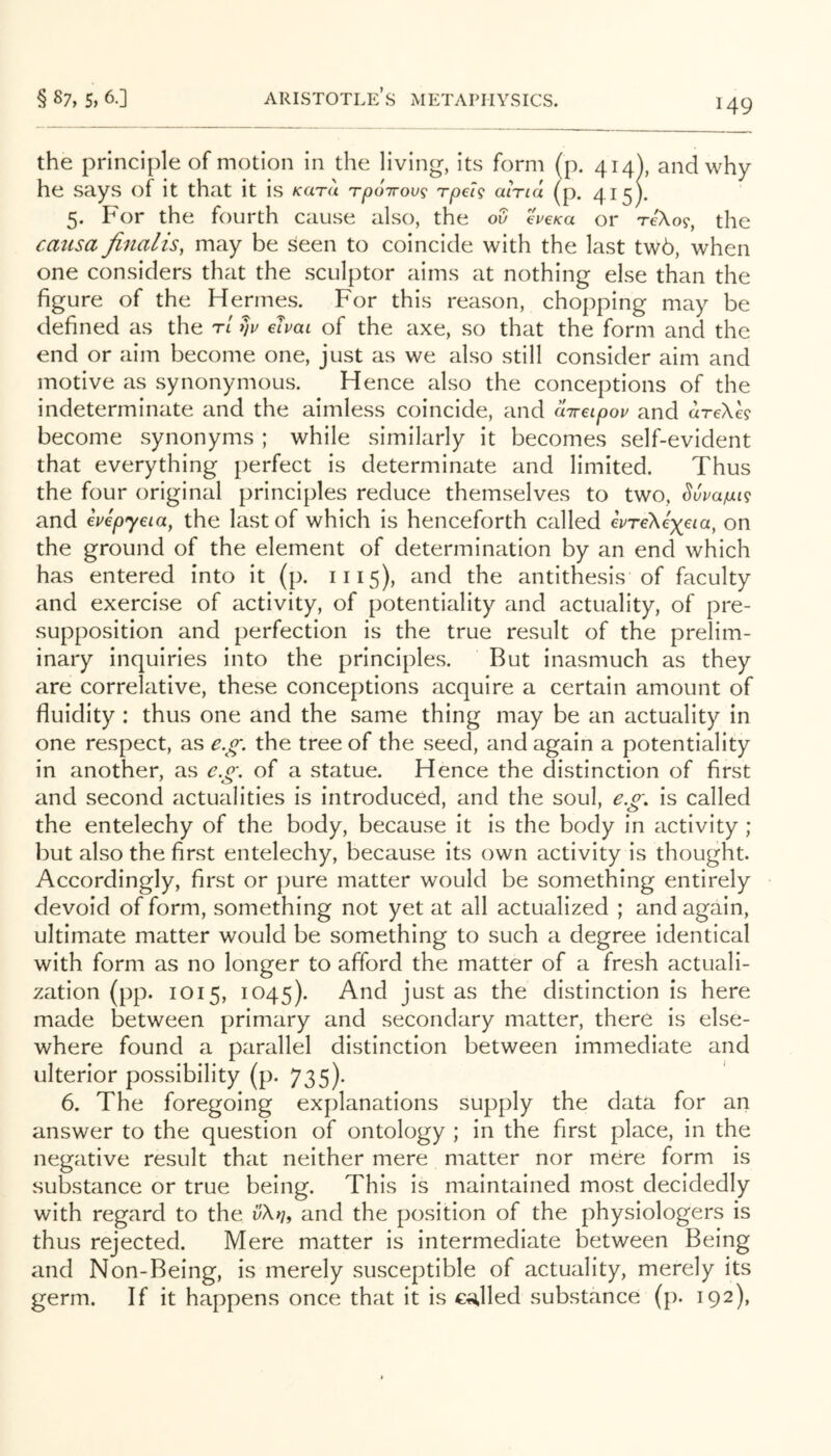 the principle of motion in the living, its form (p. 414), and why he says of it that it is kutu Tpoirov^ rpelg alna (p. 415). 5. For the fourth cause also, the ov eVe/ca or 'reXo^, the rausa finalis, may be seen to coincide with the last tw6, when one considers that the sculptor aims at nothing else than the figure of the Hermes. For this reason, chopping may be defined as the r/ h ehai of the axe, so that the form and the end or aim become one, just as we also still consider aim and motive as synonymous. Hence also the conceptions of the indeterminate and the aimless coincide, and aireipov and areXh become synonyms ; while similarly it becomes self-evident that everything perfect is determinate and limited. Thus the four original principles reduce themselves to two, Svuaiui^ and evepyeia, the last of which is henceforth called evreXexeia, on the ground of the element of determination by an end which has entered into it (p. 1115), and the antithesis of faculty and exercise of activity, of potentiality and actuality, of pre- supposition and perfection is the true result of the prelim- inary inquiries into the principles. But inasmuch as they are correlative, these conceptions acquire a certain amount of fluidity : thus one and the same thing may be an actuality in one respect, as e.^. the tree of the seed, and again a potentiality in another, as e.o\ of a statue. Hence the distinction of first and second actualities is introduced, and the soul, e.£'. is called the entelechy of the body, because it is the body in activity; but also the first entelechy, because its own activity is thought. Accordingly, first or pure matter would be something entirely devoid of form, something not yet at all actualized ; and again, ultimate matter would be something to such a degree identical with form as no longer to afford the matter of a fresh actuali- zation (pp. 1015, 1045). And just as the distinction is here made between primary and secondary matter, there is else- where found a parallel distinction between immediate and ulterior possibility (p. 735). 6. The foregoing explanations supply the data for an answer to the question of ontology ; in the first place, in the negative result that neither mere matter nor mere form is substance or true being. This is maintained most decidedly with regard to the vXnt and the position of the physiologers is thus rejected. Mere matter is intermediate between Being and Non-Being, is merely susceptible of actuality, merely its germ. If it happens once that it is chilled substance (p. 192),