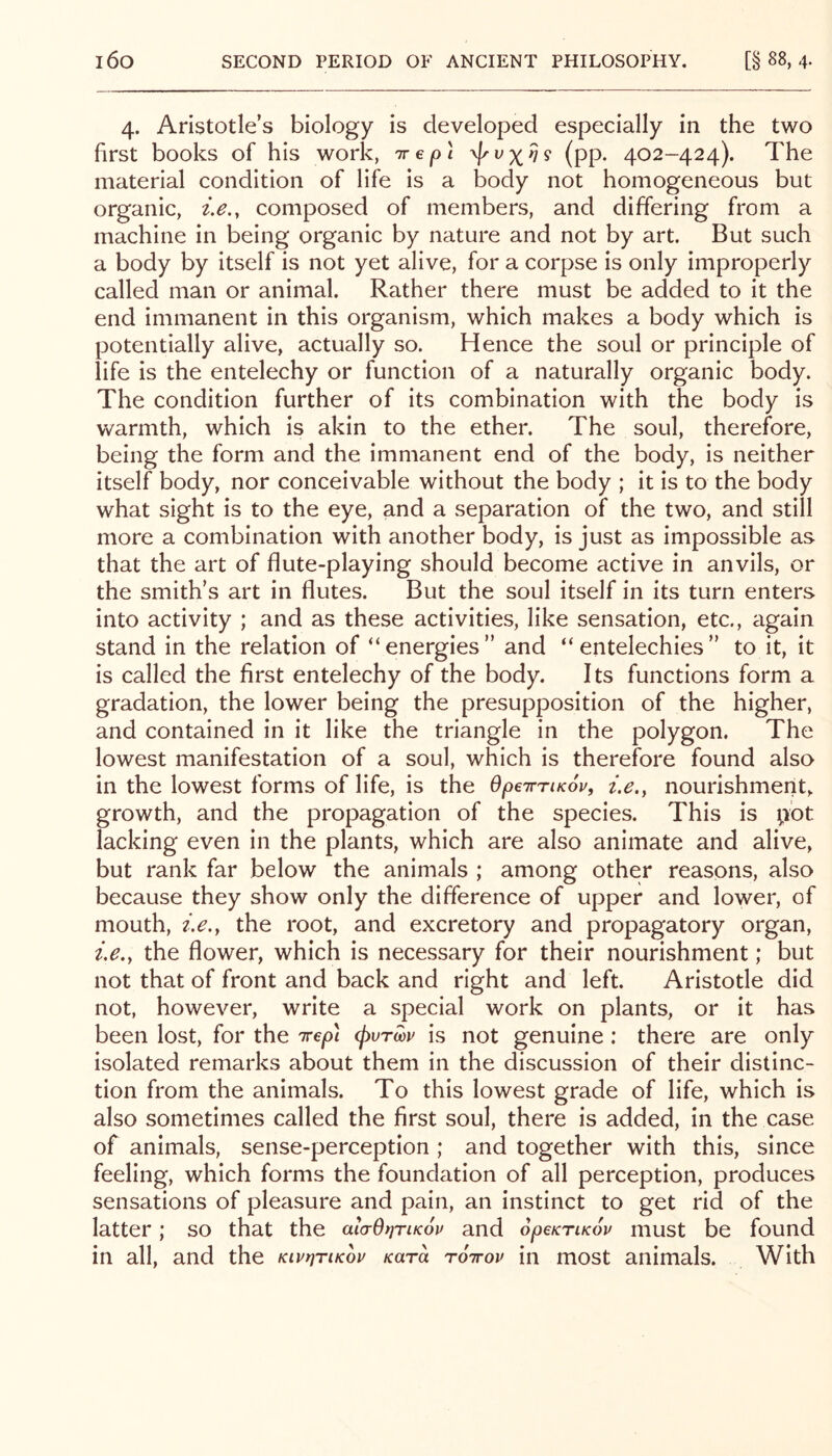 4. Aristotle’s biology is developed especially in the two first books of his work, tt e pi (pp. 402-424). The material condition of life is a body not homogeneous but organic, composed of members, and differing from a machine in being organic by nature and not by art. But such a body by itself is not yet alive, for a corpse is only improperly called man or animal. Rather there must be added to it the end immanent in this organism, which makes a body which is potentially alive, actually so. Hence the soul or principle of life is the entelechy or function of a naturally organic body. The condition further of its combination with the body is warmth, which is akin to the ether. The soul, therefore, being the form and the immanent end of the body, is neither itself body, nor conceivable without the body ; it is to the body what sight is to the eye, and a separation of the two, and still more a combination with another body, is just as impossible as that the art of flute-playing should become active in anvils, or the smith’s art in flutes. But the soul itself in its turn enters into activity ; and as these activities, like sensation, etc., again stand in the relation of “energies” and “entelechies” to it, it is called the first entelechy of the body. Its functions form a gradation, the lower being the presupposition of the higher, and contained in it like the triangle in the polygon. The lowest manifestation of a soul, which is therefore found also in the lowest forms of life, is the OpeirriKov, t.e.y nourishment, growth, and the propagation of the species. This is pot lacking even in the plants, which are also animate and alive, but rank far below the animals ; among other reasons, also because they show only the difference of upper and lower, of mouth, i.e.y the root, and excretory and propagatory organ, i.e.y the flower, which is necessary for their nourishment; but not that of front and back and right and left. Aristotle did not, however, write a special work on plants, or it has been lost, for the irep) cpvrm is not genuine; there are only isolated remarks about them in the discussion of their distinc- tion from the animals. To this lowest grade of life, which is also sometimes called the first soul, there is added, in the case of animals, sense-perception ; and together with this, since feeling, which forms the foundation of all perception, produces sensations of pleasure and pain, an instinct to get nd of the latter; so that the alarOtjriKov and SpeKriKov must be found in all, and the Kivt^riKov Kara roirov in most animals. With