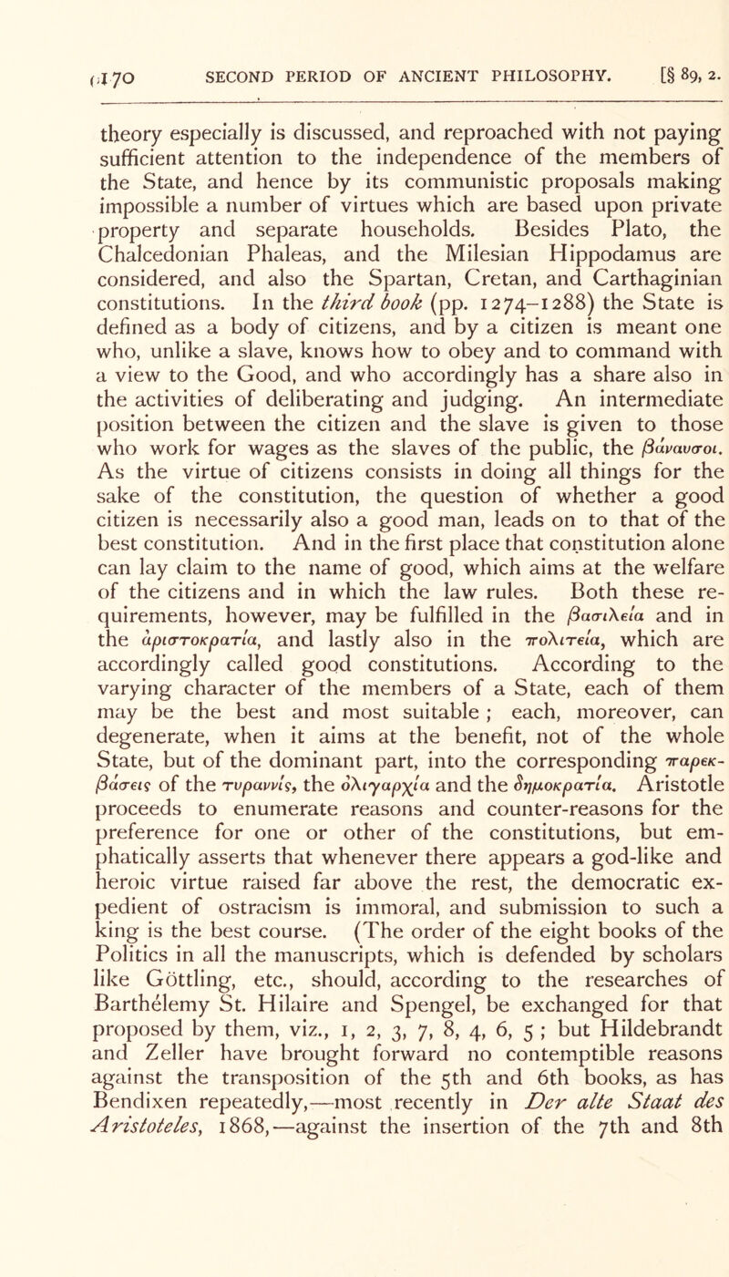 (;I70 theory especially is discussed, and reproached with not paying sufficient attention to the independence of the members of the State, and hence by its communistic proposals making impossible a number of virtues which are based upon private property and separate households. Besides Plato, the Chalcedonian Phaleas, and the Milesian Hippodamus are considered, and also the Spartan, Cretan, and Carthaginian constitutions. In the third book (pp. 1274-1288) the State is defined as a body of citizens, and by a citizen is meant one who, unlike a slave, knows how to obey and to command with a view to the Good, and who accordingly has a share also in the activities of deliberating and judging. An intermediate position between the citizen and the slave is given to those who work for wages as the slaves of the public, the pdvaua-oi. As the virtue of citizens consists in doing all things for the sake of the constitution, the question of whether a good citizen is necessarily also a good man, leads on to that of the best constitution. And in the first place that constitution alone can lay claim to the name of good, which aims at the w’elfare of the citizens and in which the law rules. Both these re- quirements, however, may be fulfilled in the ^aa-tXela and in the dpiaroKparla, and lastly also in the iroXirela, which are accordingly called good constitutions. According to the varying character of the members of a State, each of them may be the best and most suitable ; each, moreover, can degenerate, when it aims at the benefit, not of the whole State, but of the dominant part, into the corresponding irapcK- ^dcreig of the Tupavvlsf the oXiyap)(^la and the StjiuLOKparla. Aristotle proceeds to enumerate reasons and counter-reasons for the preference for one or other of the constitutions, but em- phatically asserts that whenever there appears a god-like and heroic virtue raised far above the rest, the democratic ex- pedient of ostracism is immoral, and submission to such a king is the best course. (The order of the eight books of the Politics in all the manuscripts, which is defended by scholars like Gottling, etc., should, according to the researches of Barthelemy St. Hilaire and Spengel, be exchanged for that proposed by them, viz., i, 2, 3, 7, 8, 4, 6, 5 ; but Hildebrandt and Zeller have brought forward no contemptible reasons against the transposition of the 5th and 6th books, as has Bendixen repeatedly,—most recently in Der alte Staat des Aristoteles, 1868,—against the insertion of the 7th and 8th