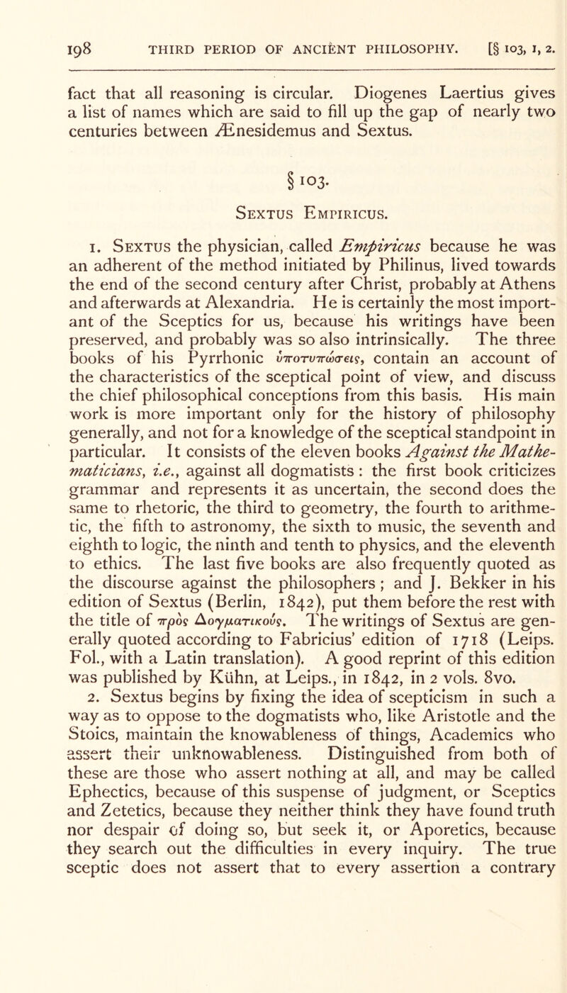 fact that all reasoning is circular. Diogenes Laertius gives a list of names which are said to fill up the gap of nearly two centuries between i^nesidemus and Sextus. § 103. Sextus Empiricus. 1. Sextus the physician, called Empiricus because he was an adherent of the method initiated by Philinus, lived towards the end of the second century after Christ, probably at Athens and afterwards at Alexandria. He is certainly the most import- ant of the Sceptics for us, because his writings have been preserved, and probably was so also intrinsically. The three books of his Pyrrhonic x)TrorvTrw<Tei<5^ contain an account of the characteristics of the sceptical point of view, and discuss the chief philosophical conceptions from this basis. His main work is more important only for the history of philosophy generally, and not fora knowledge of the sceptical standpoint in particular. It consists of the eleven books Against the Mathe- maticians, i.e., against all dogmatists : the first book criticizes grammar and represents it as uncertain, the second does the same to rhetoric, the third to geometry, the fourth to arithme- tic, the fifth to astronomy, the sixth to music, the seventh and eighth to logic, the ninth and tenth to physics, and the eleventh to ethics. The last five books are also frequently quoted as the discourse against the philosophers; and J. Bekker in his edition of Sextus (Berlin, 1842), put them before the rest with the title of tt^oo? AoyfxariKous, The writings of Sextus are gen- erally quoted according to Fabricius’ edition of 1718 (Leips. Fol., with a Latin translation). A good reprint of this edition was published by Kuhn, at Leips., in 1842, in 2 vols. 8vo. 2. Sextus begins by fixing the idea of scepticism in such a way as to oppose to the dogmatists who, like Aristotle and the Stoics, maintain the knowableness of things. Academics who 2.sscrt their unknowableness. Distinguished from both of these are those who assert nothing at all, and may be called Ephectics, because of this suspense of judgment, or Sceptics and Zetetics, because they neither think they have found truth nor despair of doing so, but seek it, or Aporetics, because they search out the difficulties in every Inquiry. The true sceptic does not assert that to every assertion a contrary