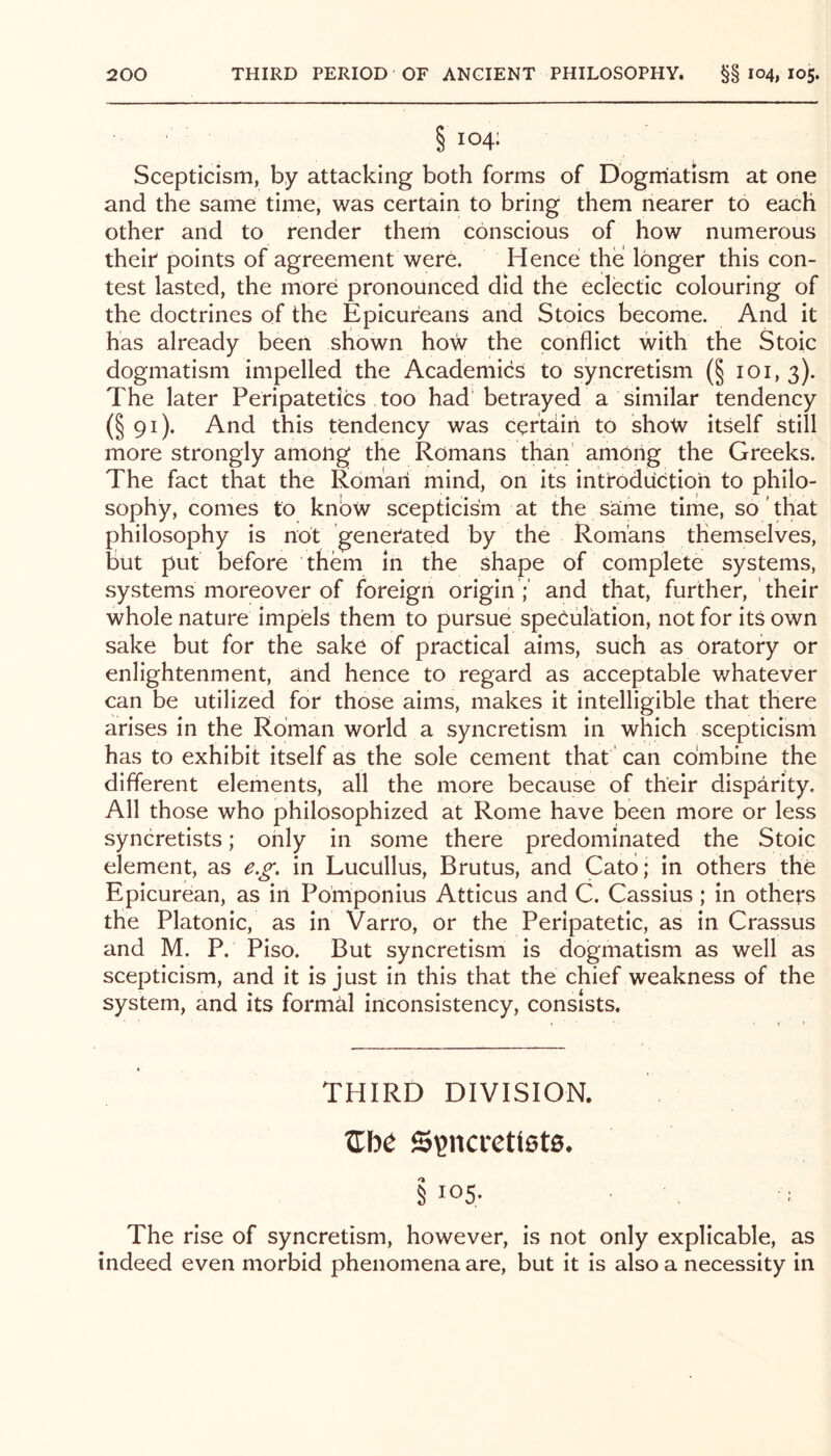 §104; Scepticism, by attacking both forms of Dogmatism at one and the same time, was certain to bring them nearer to each other and to render them conscious of how numerous theip points of agreement were. Hence the longer this con- test lasted, the more pronounced did the eclectic colouring of the doctrines of the Epicureans and Stoics become. And it has already been shown how the conflict with the Stoic dogmatism impelled the Academics to syncretism (§ loi, 3). The later Peripatetics too had' betrayed a similar tendency (§ 91). And this tendency was certain to shotv itself still more strongly among the Romans than' amOiig the Greeks. The fact that the Roman mind, on its introduction to philo- sophy, comes to knbw scepticism at the same time, so that philosophy is not genetated by the Romans themselves, but put before them in the shape of complete systems, systems moreover of foreign origin ;' and that, further, their whole nature impels them to pursue speculation, not for its own sake but for the sake of practical aims, such as oratory or enlightenment, and hence to regard as acceptable whatever can be utilized for those aims, makes it intelligible that there arises in the Roman world a syncretism in which scepticism has to exhibit itself as the sole cement that' can combine the different elements, all the more because of their disparity. All those who philosophized at Rome have been more or less syncretists; only in some there predominated the Stoic element, as e.^'. in Lucullus, Brutus, and Cato; in others the Epicurean, as in Pomponius Atticus and C. Cassius; in others the Platonic, as in Varro, or the Peripatetic, as in Crassus and M. P. Piso. But syncretism is dogmatism as well as scepticism, and it is just in this that the chief weakness of the system, and its formal inconsistency, consists. THIRD DIVISION. Zbe Sijncrettete* § I05- The rise of syncretism, however, is not only explicable, as indeed even morbid phenomena are, but it is also a necessity in