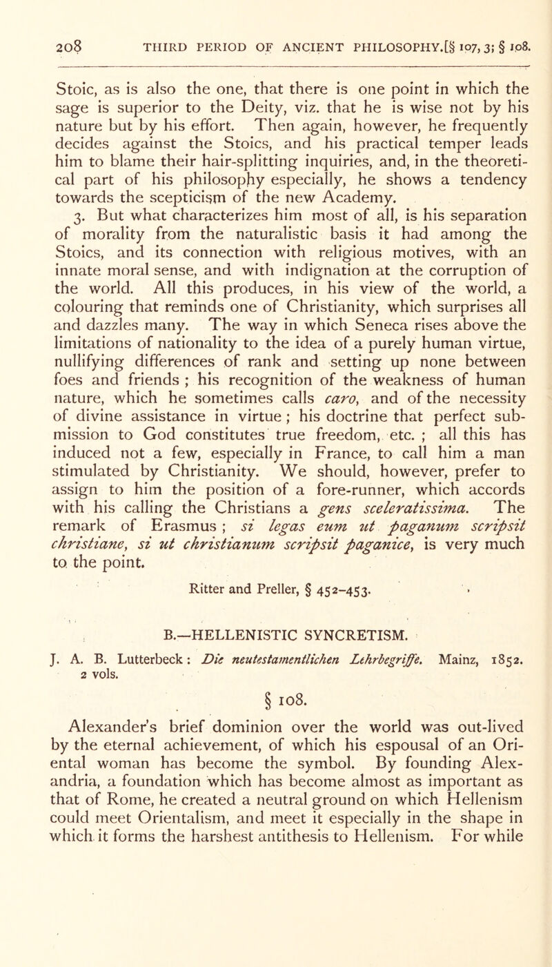 Stoic, as is also the one, that there is one point in which the sage is superior to the Deity, viz. that he is wise not by his nature but by his effort. Then again, however, he frequently decides against the Stoics, and his practical temper leads him to blame their hair-splitting inquiries, and, in the theoreti- cal part of his philosophy especially, he shows a tendency towards the scepticism of the new Academy. 3. But what characterizes him most of all, is his separation of morality from the naturalistic basis it had among the Stoics, and its connection with religious motives, with an innate moral sense, and with indignation at the corruption of the world. All this produces, in his view of the world, a colouring that reminds one of Christianity, which surprises all and dazzles many. The way in which Seneca rises above the limitations of nationality to the idea of a purely human virtue, nullifying differences of rank and setting up none between foes and friends ; his recognition of the weakness of human nature, which he sometimes calls carOy and of the necessity of divine assistance in virtue ; his doctrine that perfect sub- mission to God constitutes true freedom, etc. ; all this has induced not a few, especially in France, to call him a man stimulated by Christianity. We should, however, prefer to assign to him the position of a fore-runner, which accords with his calling the Christians a gens sceleratissima. The remark of Erasmus ; si legas eum nt paganum scrip sit christianey si ut ckristiamim scripsit paganicey is very much to the point. Ritter and Preller, § 452-453. B.—HELLENISTIC SYNCRETISM. J. A. B. Lutterbeck: Dk neutestamentlichen Lehrbegriffe. Mainz, 1852. 2 vols. § 108. Alexanders brief dominion over the world was out-lived by the eternal achievement, of which his espousal of an Ori- ental woman has become the symbol. By founding Alex- andria, a foundation which has become almost as important as that of Rome, he created a neutral ground on which Hellenism could meet Orientalism, and meet it especially in the shape in which it forms the harshest antithesis to Hellenism. For while