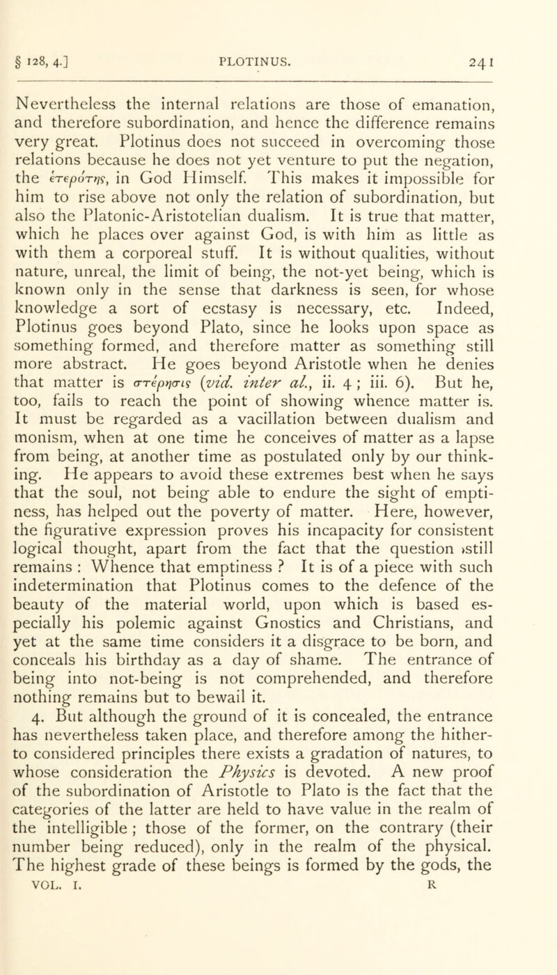 Nevertheless the internal relations are those of emanation, and therefore subordination, and hence the difference remains very great. Plotinus does not succeed in overcoming those relations because he does not yet venture to put the negation, the erepoTt]^^ in God Himself. This makes it impossible for him to rise above not only the relation of subordination, but also the Platonic-Aristotelian dualism. It is true that matter, which he places over against God, is with him as little as with them a corporeal stuff. It is without qualities, without nature, unreal, the limit of being, the not-yet being, which is known only in the sense that darkness is seen, for whose knowledge a sort of ecstasy is necessary, etc. Indeed, Plotinus goes beyond Plato, since he looks upon space as something formed, and therefore matter as something still more abstract. He goes beyond Aristotle when he denies that matter is a-repi^a-i^ {vid. inter aL, ii. 4 ; iii. 6). But he, too, fails to reach the point of showing whence matter is. It must be regarded as a vacillation between dualism and monism, when at one time he conceives of matter as a lapse from being, at another time as postulated only by our think- ing. He appears to avoid these extremes best when he says that the soul, not being able to endure the sight of empti- ness, has helped out the poverty of matter. Here, however, the figurative expression proves his incapacity for consistent logical thought, apart from the fact that the question >still remains : Whence that emptiness } It is of a piece with such indetermination that Plotinus comes to the defence of the beauty of the material world, upon which is based es- pecially his polemic against Gnostics and Christians, and yet at the same time considers it a disgrace to be born, and conceals his birthday as a day of shame. The entrance of being into not-being is not comprehended, and therefore nothing remains but to bewail it. 4. But although the ground of it is concealed, the entrance has nevertheless taken place, and therefore among the hither- to considered principles there exists a gradation of natures, to whose consideration the Physics is devoted. A new proof of the subordination of Aristotle to Plato is the fact that the categories of the latter are held to have value in the realm of the intelligible ; those of the former, on the contrary (their number being reduced), only in the realm of the physical. The highest grade of these beings is formed by the gods, the VOL. 1. R