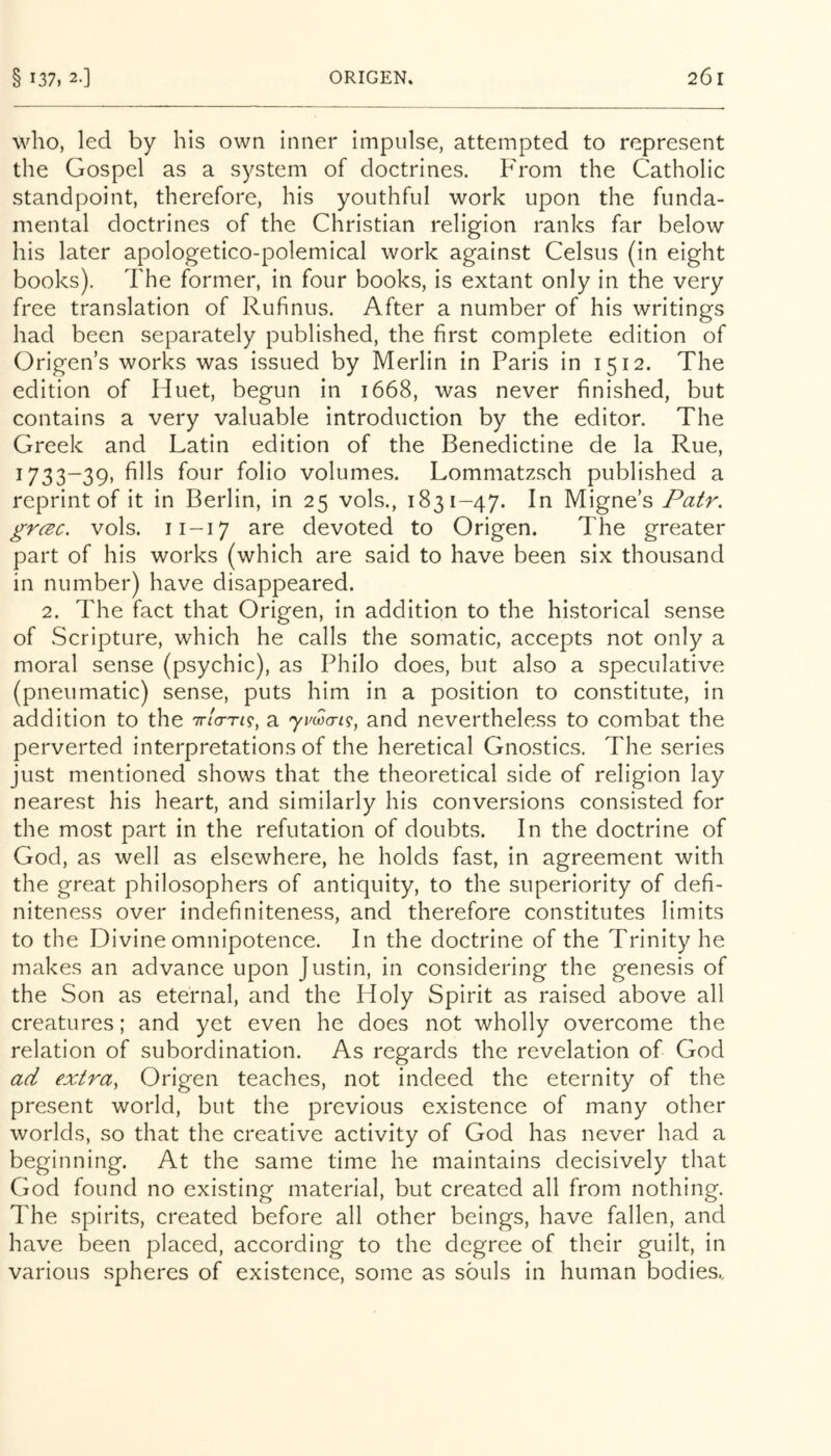 who, led by his own inner impulse, attempted to represent the Gospel as a system of doctrines. hVom the Catholic standpoint, therefore, his youthful work upon the funda- mental doctrines of the Christian religion ranks far below his later apologetico-polemical work against Celsus (in eight books). The former, in four books, is extant only in the very free translation of Rufinus. After a number of his writings had been separately published, the first complete edition of Origen’s works was issued by Merlin in Paris in 1512. The edition of Huet, begun in 1668, was never finished, but contains a very valuable introduction by the editor. The Greek and Latin edition of the Benedictine de la Rue, 1733-39, fills four folio volumes. Lommatzsch published a reprint of it in Berlin, in 25 vols., 1831-47. In Migne’s Pair, grcEc. vols. 11-17 are devoted to Origen. The greater part of his works (which are said to have been six thousand in number) have disappeared. 2. The fact that Origen, in addition to the historical sense of Scripture, which he calls the somatic, accepts not only a moral sense (psychic), as Philo does, but also a speculative (pneumatic) sense, puts him in a position to constitute, in addition to the Tr/o-ri?, a yma-ig, and nevertheless to combat the perverted interpretations of the heretical Gnostics. The series just mentioned shows that the theoretical side of religion lay nearest his heart, and similarly his conversions consisted for the most part in the refutation of doubts. In the doctrine of God, as well as elsewhere, he holds fast, in agreement with the great philosophers of antiquity, to the superiority of defi- niteness over indefiniteness, and therefore constitutes limits to the Divine omnipotence. In the doctrine of the Trinity he makes an advance upon Justin, in considering the genesis of the Son as eternal, and the Holy Spirit as raised above all creatures; and yet even he does not wholly overcome the relation of subordination. As regards the revelation of God ad extra, Origen teaches, not indeed the eternity of the present world, but the previous existence of many other worlds, so that the creative activity of God has never had a beginning. At the same time he maintains decisively that God found no existing material, but created all from nothing. The spirits, created before all other beings, have fallen, and have been placed, according to the degree of their guilt, in various spheres of existence, some as souls in human bodies..