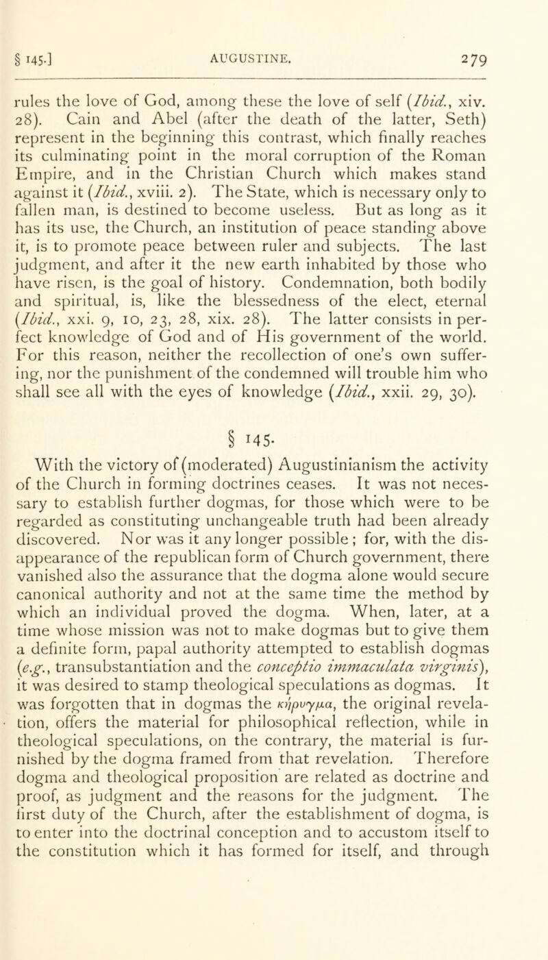 rules the love of God, among these the love of self (Ibid.y xiv. 28). Cain and Abel (after the death of the latter, Seth) represent in the beginning this contrast, which finally reaches its culminating point in the moral corruption of the Roman Empire, and in the Christian Church which makes stand against it {Ibid., xviii. 2). The State, which is necessary only to fallen man, is destined to become useless. But as long as it has its use, the Church, an institution of peace standing above it, is to promote peace between ruler and subjects. The last judgment, and after it the new earth inhabited by those who have risen, is the goal of history. Condemnation, both bodily and spiritual, is, like the blessedness of the elect, eternal {Ibid., xxi. 9, 10, 23, 28, xix. 28). The latter consists in per- fect knowledge of God and of His government of the world. For this reason, neither the recollection of one’s own suffer- ing, nor the punishment of the condemned will trouble him who shall see all with the eyes of knowledge {Ibid., xxii. 29, 30). § 145- With the victory of (moderated) Augustinianism the activity of the Church in forming doctrines ceases. It was not neces- sary to establish further dogmas, for those which were to be regarded as constituting unchangeable truth had been already discovered. Nor was it any longer possible ; for, with the dis- appearance of the republican form of Church government, there vanished also the assurance that the dogma alone would secure canonical authority and not at the same time the method by which an individual proved the dogma. When, later, at a time whose mission was not to make dogmas but to give them a definite form, papal authority attempted to establish dogmas {e.g., transubstantiation and the conceptio immaculata virginis), it was desired to stamp theological speculations as dogmas. It was forgotten that in dogmas the KbpuyjuLa, the original revela- tion, offers the material for philosophical reflection, while in theological speculations, on the contrary, the material is fur- nished by the dogma framed from that revelation. Therefore dogma and theological proposition are related as doctrine and proof, as judgment and the reasons for the judgment. The iirst duty of the Church, after the establishment of dogma, is to enter into the doctrinal conception and to accustom itself to the constitution which it has formed for itself, and through