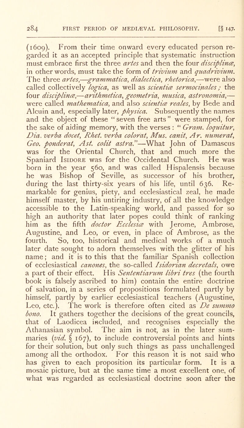 (1609). From their time onward every educated person re- garded it as an accepted principle that systematic instruction must embrace first the three artes and then the four disciplincB, in other words, must take the form of trivizim and qtiadrivmm. The three artes,—grammatica, dialectica, rhetorica,—were also called collectively logica, as well as scientice sermocifiales; the four disciplince,—arithmetica, geometria, musica, astronomia,— were called mathematica, and also scientics reales, by Bede and Alcuin and, especially later, physica. Subsequently the names and the object of these “ seven free arts ” were stamped, for the sake of aiding memory, with the verses : “ Gram, loqtiitur, Dia. verba docet, Rhet. verba color at, Mus. canit, A r. numerat, Geo. ponderat, Ast. colit astral'—What John of Damascus was for the Oriental Church, that and much more the Spaniard Isidore was for the Occidental Church. He was born in the year 560, and was called Hispalensis because he was Bishop of Seville, as successor of his brother, during the last thirty-six years of his life, until 636. Re- markable for genius, piety, and ecclesiastical zeal, he made himself master, by his untiring industry, of all the knowledge accessible to the Latin-speaking world, and passed for so high an authority that later popes could think of ranking him as the fifth doctor Ecclesicv with Jerome, Ambrose, Augustine, and Leo, or even, in place of Ambrose, as the fourth. So, too, historical and medical works of a much later date sought to adorn themselves with the glitter of his name; and it is to this that the familiar Spanish collection of ecclesiastical canones, the so-called Isidorian decretals, owe a part of their effect. His Sententiartim libri tres (the fourth book is falsely ascribed to him) contain the entire doctrine of salvation, in a series of propositions formulated partly by himself, partly by earlier ecclesiastical teachers (Augustine, Leo, etc.). The work is therefore often cited as De sztmmo bono. It gathers together the decisions of the great councils, that of Laodicea included, and recognises especially the Athanasian symbol. The aim is not, as in the later sum- maries {yid. § 167), to include controversial points and hints for their solution, but only such things as pass unchallenged among all the orthodox. F'or this reason it is not said who has given to each proposition its particular form. It is a mosaic picture, but at the same time a most excellent one, of what was regarded as ecclesiastical doctrine soon after the