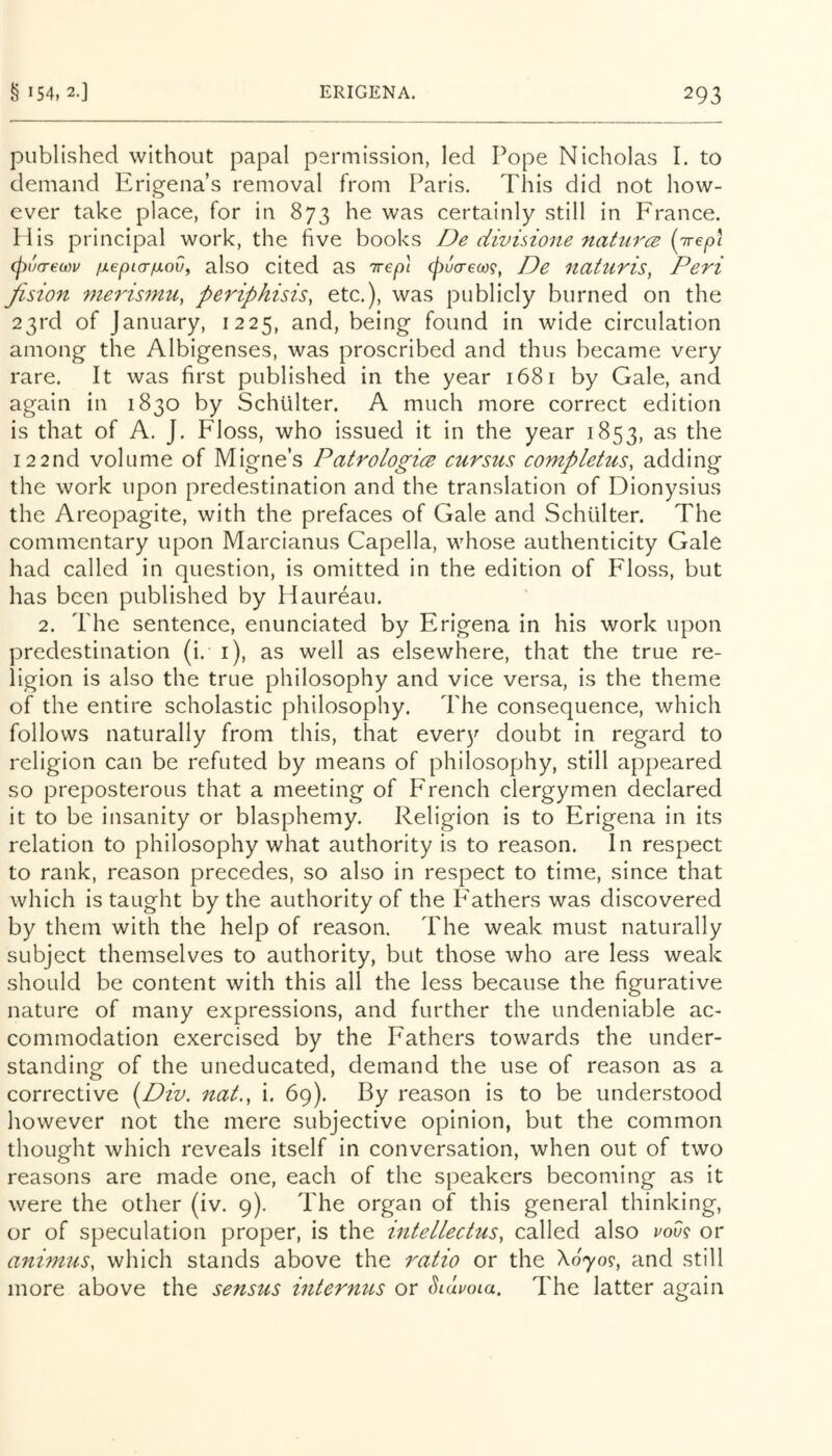 published without papal permission, led Pope Nicholas I. to demand Erigena’s removal from Paris. This did not how- ever take place, for in 873 he was certainly still in France. Mis principal work, the five books De divisione natures {irep\ (pucrecDu /xepLor/xoVf also cited as Trepl (pu(r€oo9, De nattiris, Peri fision meris7nu, periphisis, etc.), was publicly burned on the 23rd of January, 1225, and, being found in wide circulation among the Albigenses, was proscribed and thus became very rare. It was first published in the year 1681 by Gale, and again in 1830 by Schiilter. A much more correct edition is that of A. J. Floss, who issued it in the year 1853, as the 122nd volume of Migne’s Patrologics cursus completus, adding the work upon predestination and the translation of Dionysius the Areopagite, with the prefaces of Gale and Schiilter. The commentary upon Marcianus Capella, whose authenticity Gale had called in question, is omitted in the edition of Floss, but has been published by Haureau. 2. The sentence, enunciated by Erigena in his work upon predestination (i. i), as well as elsewhere, that the true re- ligion is also the true philosophy and vice versa, is the theme of the entire scholastic philosophy. The consequence, which follows naturally from this, that every doubt in regard to religion can be refuted by means of philosophy, still appeared so preposterous that a meeting of French clergymen declared it to be insanity or blasphemy. Religion is to Erigena in its relation to philosophy what authority is to reason. In respect to rank, reason precedes, so also in respect to time, since that which is taught by the authority of the Fathers was discovered by them with the help of reason. The weak must naturally subject themselves to authority, but those who are less weak should be content with this all the less because the figurative nature of many expressions, and further the undeniable ac- commodation exercised by the Fathers towards the under- standing of the uneducated, demand the use of reason as a corrective (^Div. nat., i. 69). By reason is to be understood however not the mere subjective opinion, but the common thought which reveals itself in conversation, when out of two reasons are made one, each of the speakers becoming as it were the other (iv. 9). The organ of this general thinking, or of speculation proper, is the intellectus^ called also vdv^ or animus, which stands above the ratio or the Xo'yo?, and still more above the sensus internus or Siauoia, The latter again