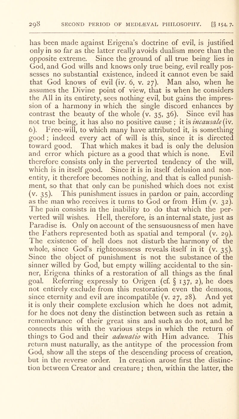 has been made against Erigeha’s doctrine of evil, is justified only in so far as the latter really avoids dualism more than the opposite extreme. Since the ground of all true being lies in God, and God wills and knows only true being, evil really pos- sesses no substantial existence, indeed it cannot even be said that God knows of evil (iv. 6, v. 27). Man also, when he assumes the Divine point of view, that is when he considers the All in its entirety, sees nothing evil, but gains the impres- sion of a harmony in which the single discord enhances by contrast the beauty of the whole (v. 35, 36). Since evil has not true being, it has also no positive cause ; it is incausale (\v. 6). Free-will, to which many have attributed it, is something good ; indeed every act of will is this, since it is directed toward good. That which makes it bad is only the delusion and error which picture as a good that which is none. Evil therefore consists only in the perverted tendency of the will, which is in itself good. Since it is in itself delusion and non- entity, it therefore becomes nothing, and that is called punish- ment, so that that only can be punished which does not exist (v. 35). This punishment issues in pardon or pain, according as the man who receives it turns to God or from Him (v. 32). The pain consists in the inability to do that which the per- verted will wishes. Hell, therefore, is an internal state, just as Paradise is. Only on account of the sensuousness of men have the Fathers represented both as spatial and temporal (v. 29). The existence of hell does not disturb the harmony of the whole, since God’s righteousness reveals itself in it (v. 35). Since the object of punishment is not the substance of the sinner willed by God, but empty willing accidental to the sin- ner, Erigena thinks of a restoration of all things as the final goal. Referring expressly to Origen (cf. § 137, 2), he does not entirely exclude from this restoration even the demons, since eternity and evil are incompatible (v. 27, 28). And yet it is only their complete exclusion which he does not admit, for he does not deny the distinction between such as retain a remembrance of their great sins and such as do not, and he connects this with the various steps in which the return of things to God and their adimatio with Him advance. This return must naturally, as the antitype of the procession from God, show all the steps of the descending process of creation, but in the reverse order. In creation arose first the distinc- tion between Creator and creature; then, within the latter, the