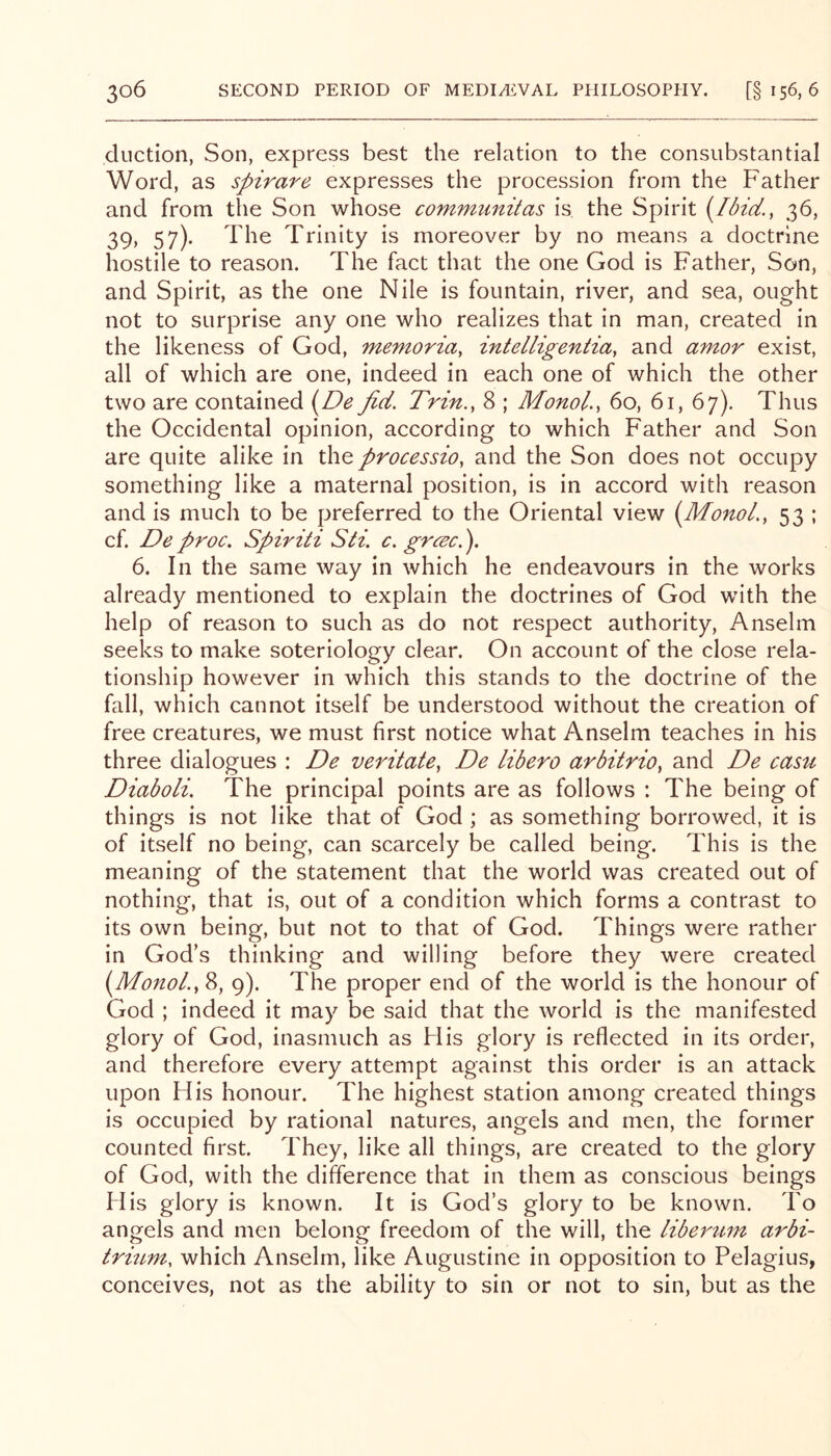 dnction, Son, express best the relation to the consubstantial Word, as spirare expresses the procession from the Father and from the Son whose commiinitas is the Spirit 36, 39» 57)- The Trinity is moreover by no means a doctrine hostile to reason. The fact that the one God is Father, Son, and Spirit, as the one Nile is fountain, river, and sea, ought not to surprise any one who realizes that in man, created in the likeness of God, memoria, intelligentia, and amor exist, all of which are one, indeed in each one of which the other two are contained {^De fid. Trin., 8 ; Monol., 60, 61, 67). Thus the Occidental opinion, according to which Father and Son are quite alike in the processio, and the Son does not occupy something like a maternal position, is in accord with reason and is much to be preferred to the Oriental view (3fonol., 53 ; cf. De proc. Spiriti Sti. c. gr(^c.). 6. In the same way in which he endeavours in the works already mentioned to explain the doctrines of God with the help of reason to such as do not respect authority, Anselm seeks to make soteriology clear. On account of the close rela- tionship however in which this stands to the doctrine of the fall, which cannot itself be understood without the creation of free creatures, we must first notice what Anselm teaches in his three dialogues : De veritate^ De libero arbitrio^ and De casu Diaboli. The principal points are as follows : The being of things is not like that of God ; as something borrowed, it is of itself no being, can scarcely be called being. This is the meaning of the statement that the world was created out of nothing, that is, out of a condition which forms a contrast to its own being, but not to that of God. Things were rather in God’s thinking and willing before they were created (Monol.y 8, 9). The proper end of the world is the honour of God ; indeed it may be said that the world is the manifested glory of God, inasmuch as His glory is reflected in its order, and therefore every attempt against this order is an attack upon His honour. The highest station among created things is occupied by rational natures, angels and men, the former counted first. They, like all things, are created to the glory of God, with the difference that in them as conscious beings His glory is known. It is God’s glory to be known. To angels and men belong freedom of the will, the libertim arbi- trmm, which Anselm, like Augustine in opposition to Pelagius, conceives, not as the ability to sin or not to sin, but as the